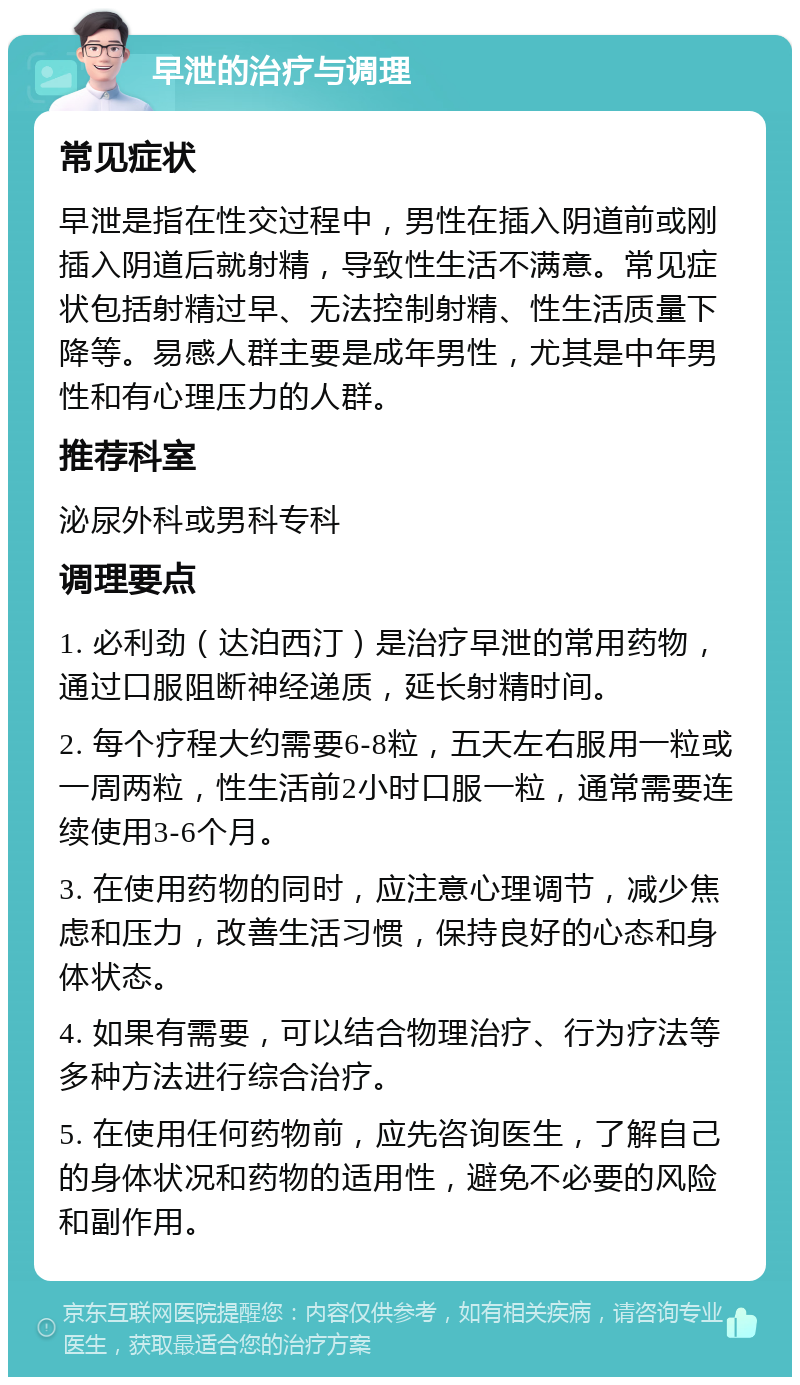 早泄的治疗与调理 常见症状 早泄是指在性交过程中，男性在插入阴道前或刚插入阴道后就射精，导致性生活不满意。常见症状包括射精过早、无法控制射精、性生活质量下降等。易感人群主要是成年男性，尤其是中年男性和有心理压力的人群。 推荐科室 泌尿外科或男科专科 调理要点 1. 必利劲（达泊西汀）是治疗早泄的常用药物，通过口服阻断神经递质，延长射精时间。 2. 每个疗程大约需要6-8粒，五天左右服用一粒或一周两粒，性生活前2小时口服一粒，通常需要连续使用3-6个月。 3. 在使用药物的同时，应注意心理调节，减少焦虑和压力，改善生活习惯，保持良好的心态和身体状态。 4. 如果有需要，可以结合物理治疗、行为疗法等多种方法进行综合治疗。 5. 在使用任何药物前，应先咨询医生，了解自己的身体状况和药物的适用性，避免不必要的风险和副作用。