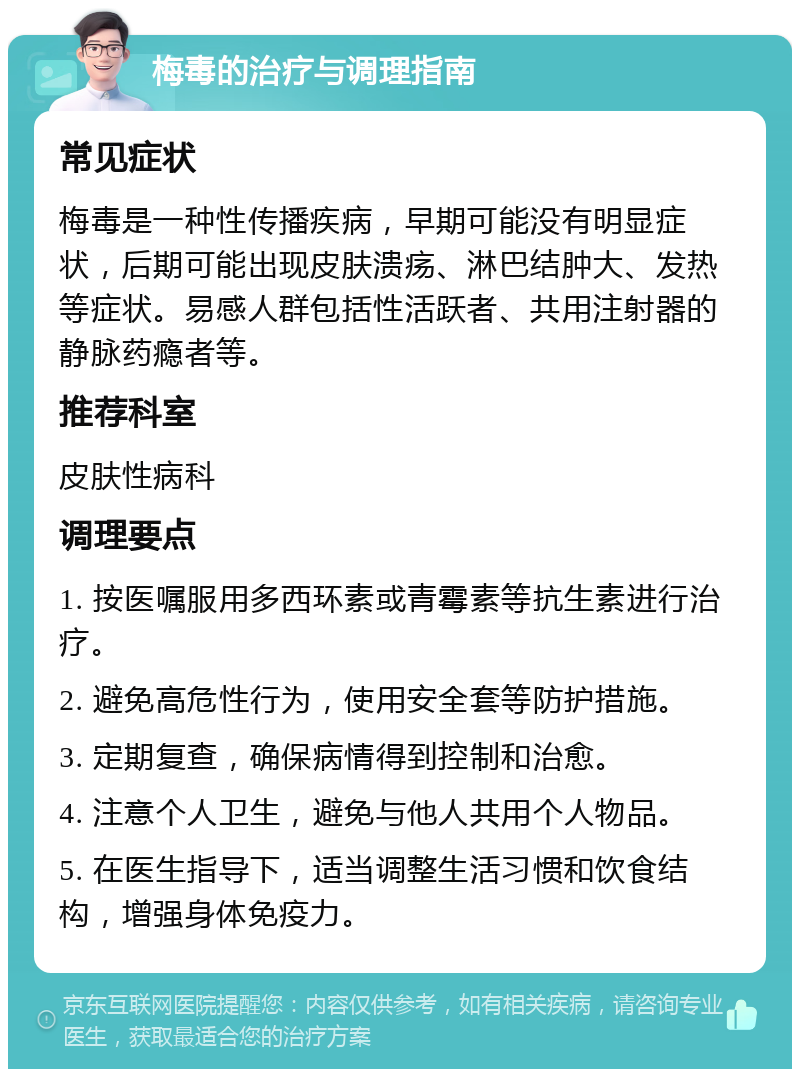 梅毒的治疗与调理指南 常见症状 梅毒是一种性传播疾病，早期可能没有明显症状，后期可能出现皮肤溃疡、淋巴结肿大、发热等症状。易感人群包括性活跃者、共用注射器的静脉药瘾者等。 推荐科室 皮肤性病科 调理要点 1. 按医嘱服用多西环素或青霉素等抗生素进行治疗。 2. 避免高危性行为，使用安全套等防护措施。 3. 定期复查，确保病情得到控制和治愈。 4. 注意个人卫生，避免与他人共用个人物品。 5. 在医生指导下，适当调整生活习惯和饮食结构，增强身体免疫力。