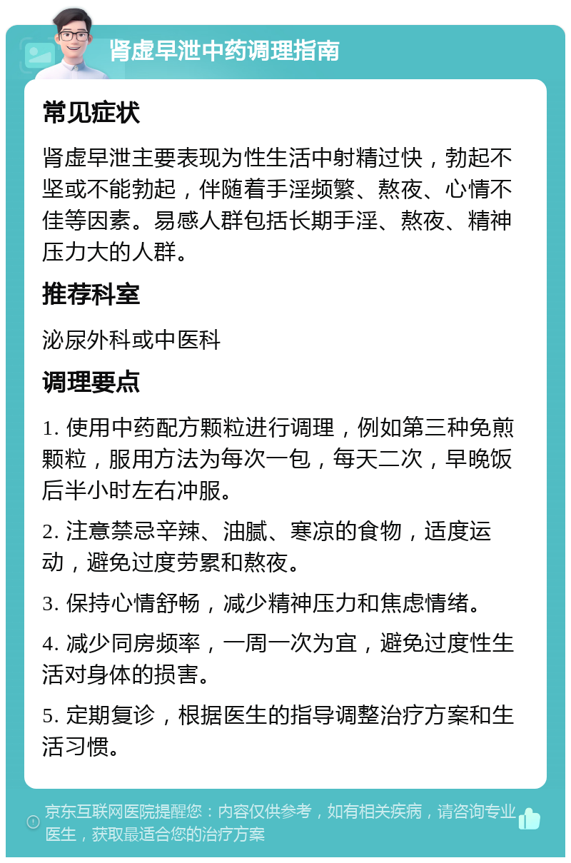 肾虚早泄中药调理指南 常见症状 肾虚早泄主要表现为性生活中射精过快，勃起不坚或不能勃起，伴随着手淫频繁、熬夜、心情不佳等因素。易感人群包括长期手淫、熬夜、精神压力大的人群。 推荐科室 泌尿外科或中医科 调理要点 1. 使用中药配方颗粒进行调理，例如第三种免煎颗粒，服用方法为每次一包，每天二次，早晚饭后半小时左右冲服。 2. 注意禁忌辛辣、油腻、寒凉的食物，适度运动，避免过度劳累和熬夜。 3. 保持心情舒畅，减少精神压力和焦虑情绪。 4. 减少同房频率，一周一次为宜，避免过度性生活对身体的损害。 5. 定期复诊，根据医生的指导调整治疗方案和生活习惯。