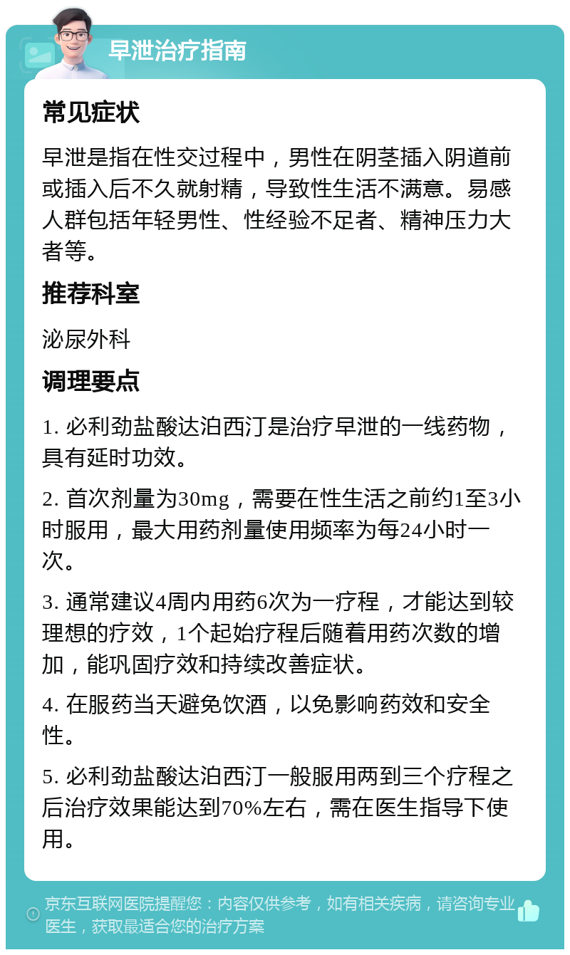 早泄治疗指南 常见症状 早泄是指在性交过程中，男性在阴茎插入阴道前或插入后不久就射精，导致性生活不满意。易感人群包括年轻男性、性经验不足者、精神压力大者等。 推荐科室 泌尿外科 调理要点 1. 必利劲盐酸达泊西汀是治疗早泄的一线药物，具有延时功效。 2. 首次剂量为30mg，需要在性生活之前约1至3小时服用，最大用药剂量使用频率为每24小时一次。 3. 通常建议4周内用药6次为一疗程，才能达到较理想的疗效，1个起始疗程后随着用药次数的增加，能巩固疗效和持续改善症状。 4. 在服药当天避免饮酒，以免影响药效和安全性。 5. 必利劲盐酸达泊西汀一般服用两到三个疗程之后治疗效果能达到70%左右，需在医生指导下使用。