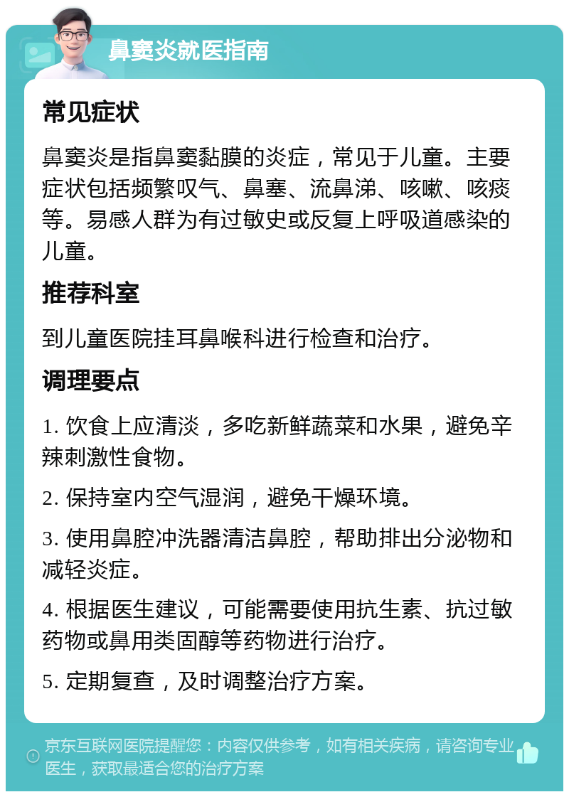 鼻窦炎就医指南 常见症状 鼻窦炎是指鼻窦黏膜的炎症，常见于儿童。主要症状包括频繁叹气、鼻塞、流鼻涕、咳嗽、咳痰等。易感人群为有过敏史或反复上呼吸道感染的儿童。 推荐科室 到儿童医院挂耳鼻喉科进行检查和治疗。 调理要点 1. 饮食上应清淡，多吃新鲜蔬菜和水果，避免辛辣刺激性食物。 2. 保持室内空气湿润，避免干燥环境。 3. 使用鼻腔冲洗器清洁鼻腔，帮助排出分泌物和减轻炎症。 4. 根据医生建议，可能需要使用抗生素、抗过敏药物或鼻用类固醇等药物进行治疗。 5. 定期复查，及时调整治疗方案。