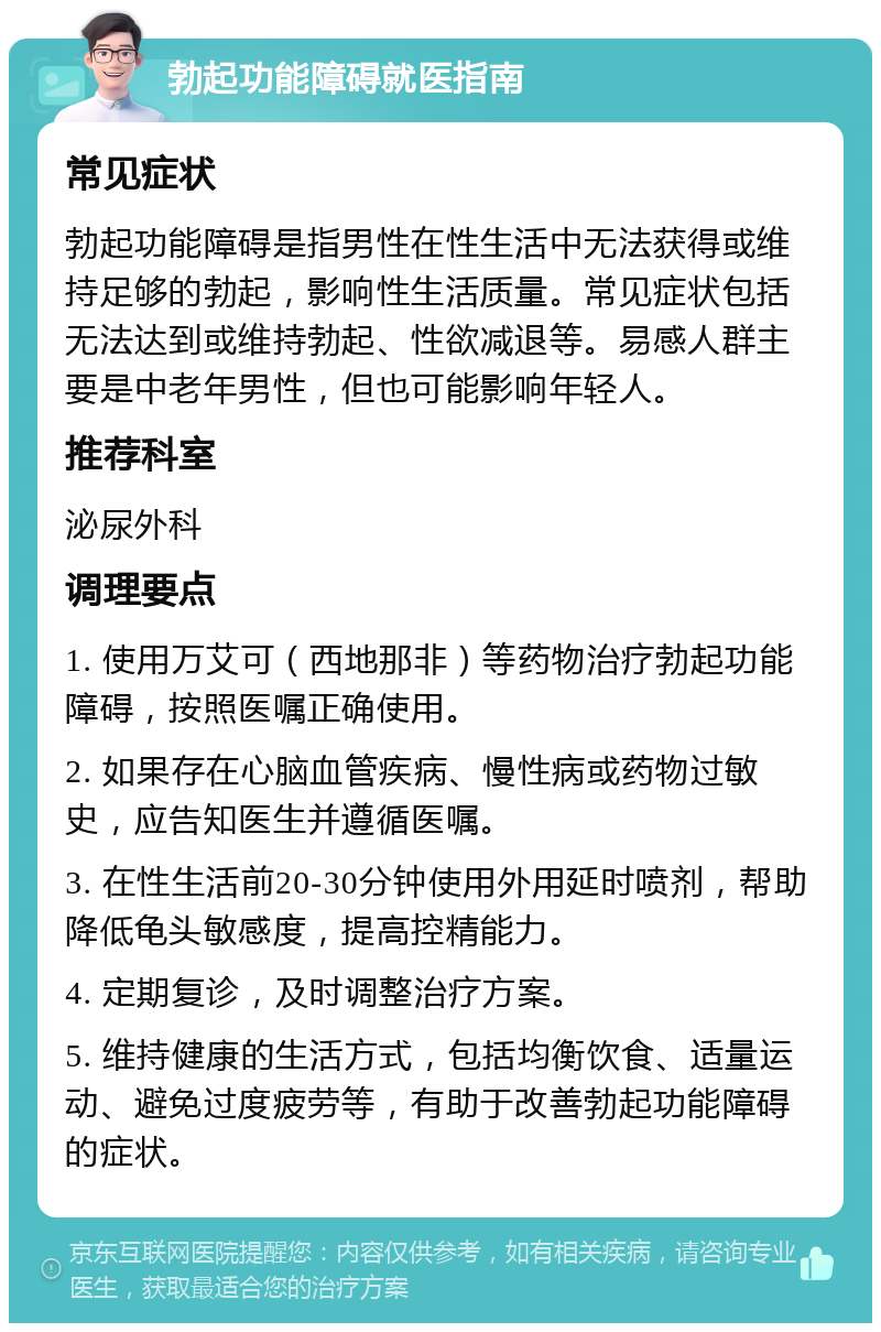 勃起功能障碍就医指南 常见症状 勃起功能障碍是指男性在性生活中无法获得或维持足够的勃起，影响性生活质量。常见症状包括无法达到或维持勃起、性欲减退等。易感人群主要是中老年男性，但也可能影响年轻人。 推荐科室 泌尿外科 调理要点 1. 使用万艾可（西地那非）等药物治疗勃起功能障碍，按照医嘱正确使用。 2. 如果存在心脑血管疾病、慢性病或药物过敏史，应告知医生并遵循医嘱。 3. 在性生活前20-30分钟使用外用延时喷剂，帮助降低龟头敏感度，提高控精能力。 4. 定期复诊，及时调整治疗方案。 5. 维持健康的生活方式，包括均衡饮食、适量运动、避免过度疲劳等，有助于改善勃起功能障碍的症状。