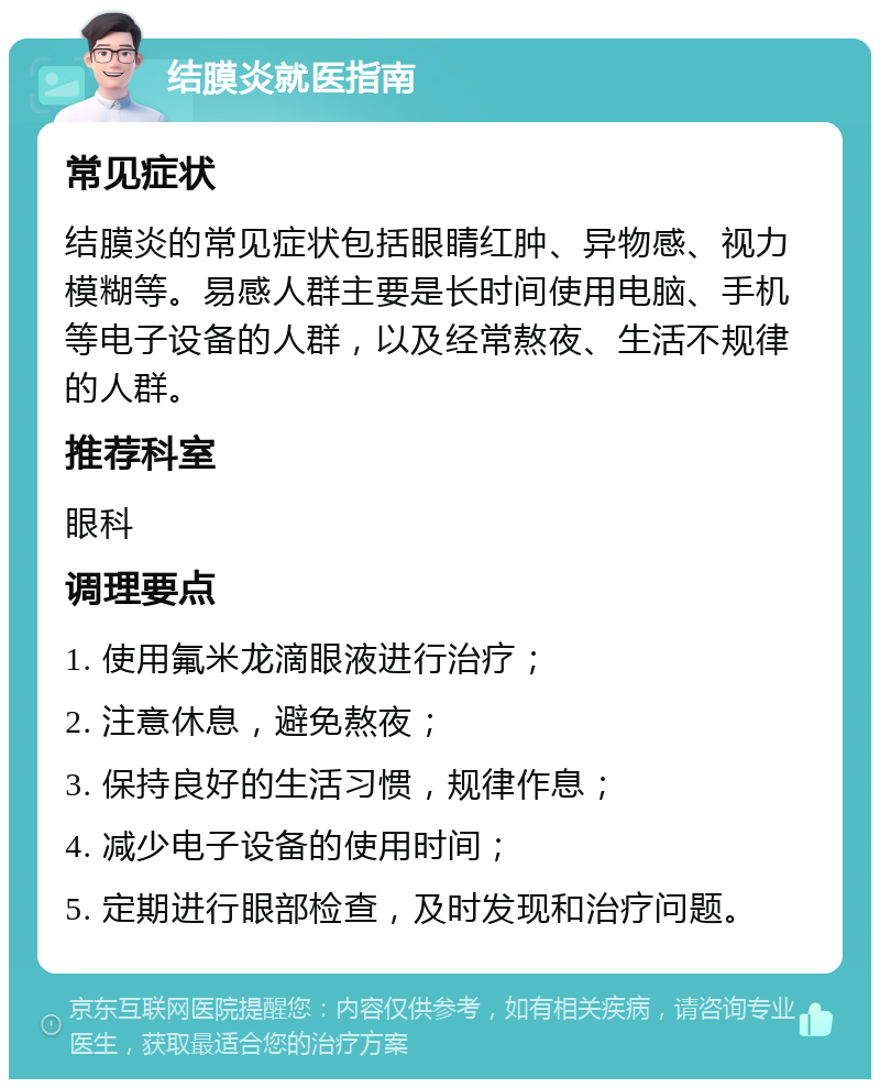 结膜炎就医指南 常见症状 结膜炎的常见症状包括眼睛红肿、异物感、视力模糊等。易感人群主要是长时间使用电脑、手机等电子设备的人群，以及经常熬夜、生活不规律的人群。 推荐科室 眼科 调理要点 1. 使用氟米龙滴眼液进行治疗； 2. 注意休息，避免熬夜； 3. 保持良好的生活习惯，规律作息； 4. 减少电子设备的使用时间； 5. 定期进行眼部检查，及时发现和治疗问题。