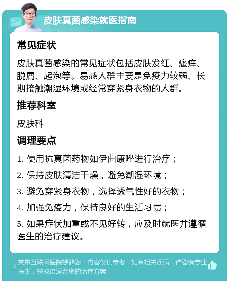 皮肤真菌感染就医指南 常见症状 皮肤真菌感染的常见症状包括皮肤发红、瘙痒、脱屑、起泡等。易感人群主要是免疫力较弱、长期接触潮湿环境或经常穿紧身衣物的人群。 推荐科室 皮肤科 调理要点 1. 使用抗真菌药物如伊曲康唑进行治疗； 2. 保持皮肤清洁干燥，避免潮湿环境； 3. 避免穿紧身衣物，选择透气性好的衣物； 4. 加强免疫力，保持良好的生活习惯； 5. 如果症状加重或不见好转，应及时就医并遵循医生的治疗建议。