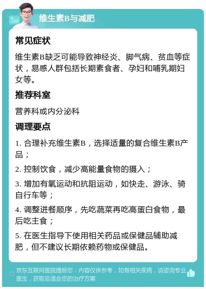 维生素B与减肥 常见症状 维生素B缺乏可能导致神经炎、脚气病、贫血等症状，易感人群包括长期素食者、孕妇和哺乳期妇女等。 推荐科室 营养科或内分泌科 调理要点 1. 合理补充维生素B，选择适量的复合维生素B产品； 2. 控制饮食，减少高能量食物的摄入； 3. 增加有氧运动和抗阻运动，如快走、游泳、骑自行车等； 4. 调整进餐顺序，先吃蔬菜再吃高蛋白食物，最后吃主食； 5. 在医生指导下使用相关药品或保健品辅助减肥，但不建议长期依赖药物或保健品。