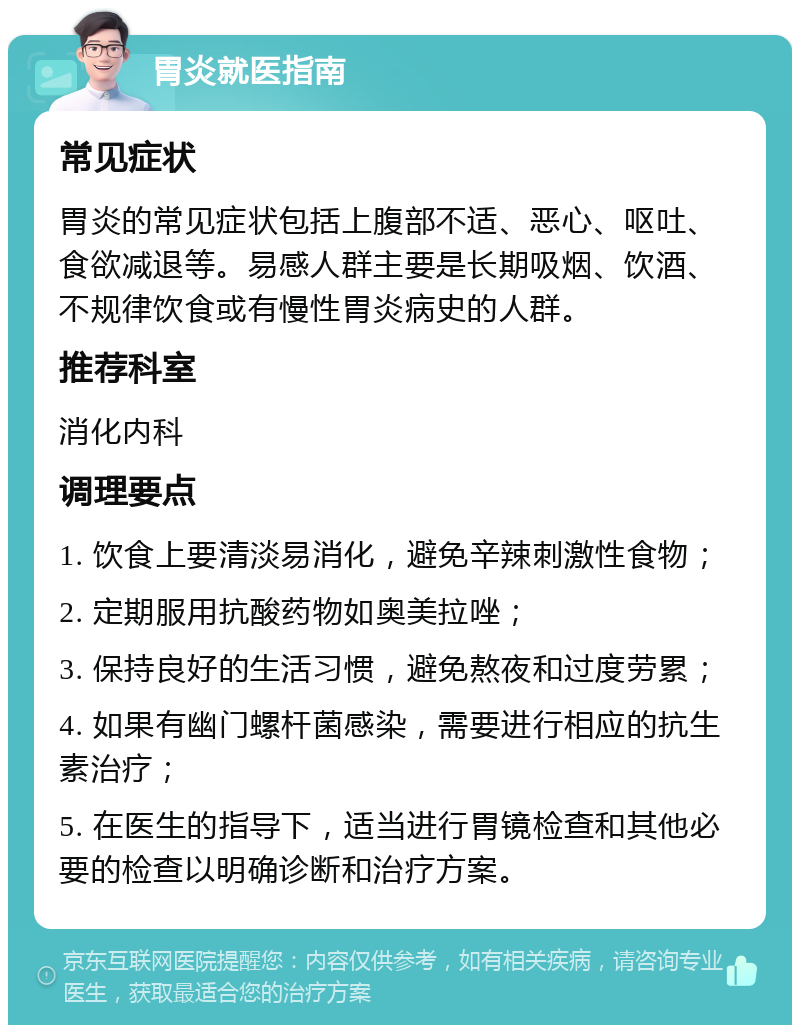 胃炎就医指南 常见症状 胃炎的常见症状包括上腹部不适、恶心、呕吐、食欲减退等。易感人群主要是长期吸烟、饮酒、不规律饮食或有慢性胃炎病史的人群。 推荐科室 消化内科 调理要点 1. 饮食上要清淡易消化，避免辛辣刺激性食物； 2. 定期服用抗酸药物如奥美拉唑； 3. 保持良好的生活习惯，避免熬夜和过度劳累； 4. 如果有幽门螺杆菌感染，需要进行相应的抗生素治疗； 5. 在医生的指导下，适当进行胃镜检查和其他必要的检查以明确诊断和治疗方案。