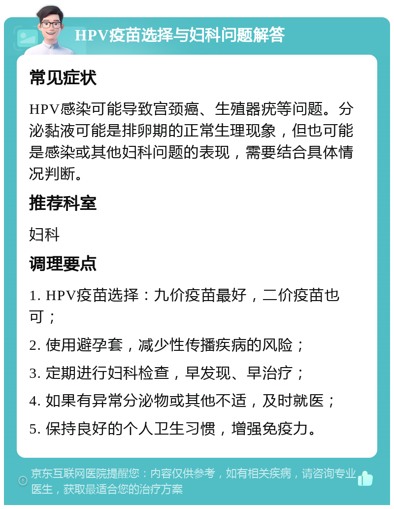 HPV疫苗选择与妇科问题解答 常见症状 HPV感染可能导致宫颈癌、生殖器疣等问题。分泌黏液可能是排卵期的正常生理现象，但也可能是感染或其他妇科问题的表现，需要结合具体情况判断。 推荐科室 妇科 调理要点 1. HPV疫苗选择：九价疫苗最好，二价疫苗也可； 2. 使用避孕套，减少性传播疾病的风险； 3. 定期进行妇科检查，早发现、早治疗； 4. 如果有异常分泌物或其他不适，及时就医； 5. 保持良好的个人卫生习惯，增强免疫力。