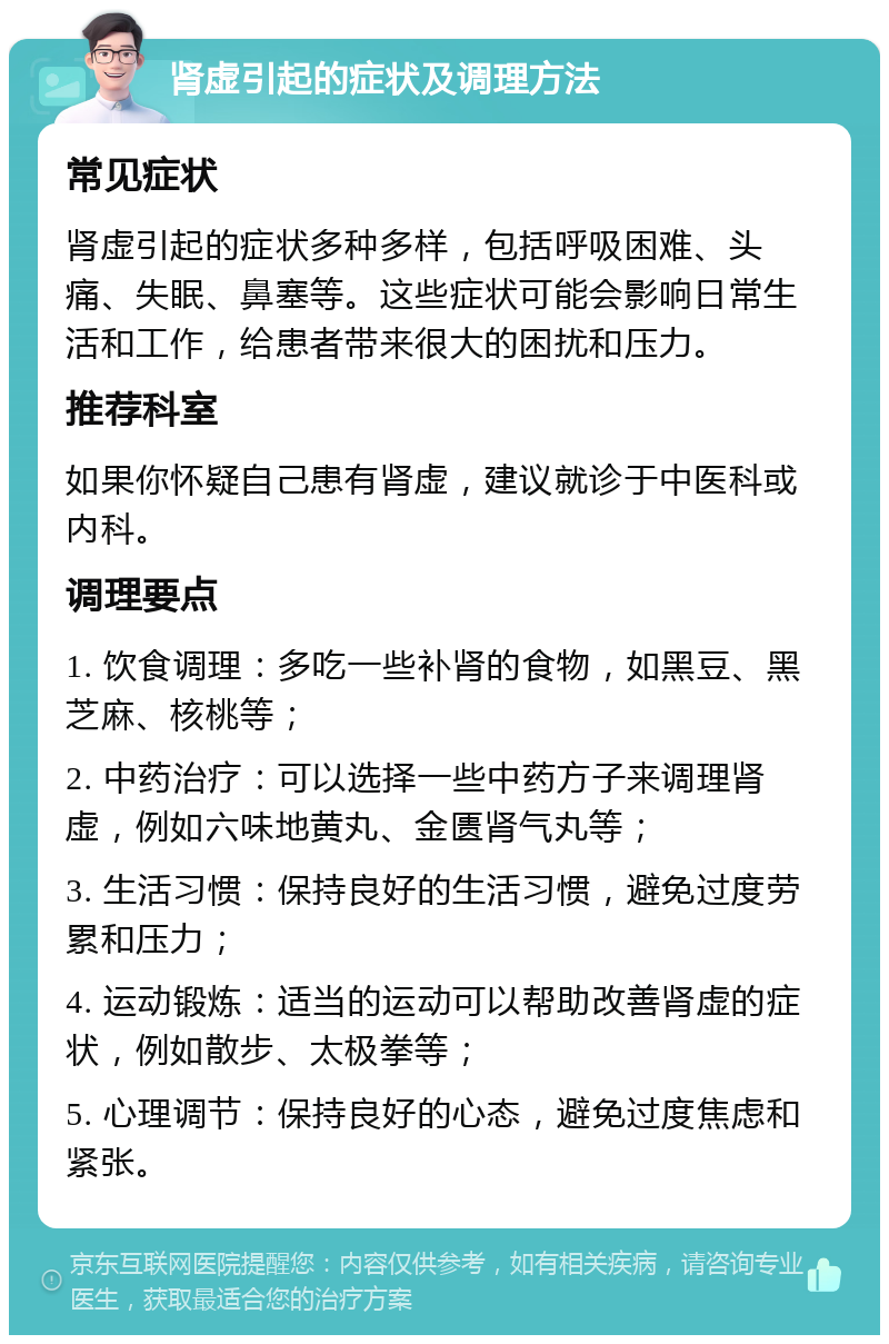 肾虚引起的症状及调理方法 常见症状 肾虚引起的症状多种多样，包括呼吸困难、头痛、失眠、鼻塞等。这些症状可能会影响日常生活和工作，给患者带来很大的困扰和压力。 推荐科室 如果你怀疑自己患有肾虚，建议就诊于中医科或内科。 调理要点 1. 饮食调理：多吃一些补肾的食物，如黑豆、黑芝麻、核桃等； 2. 中药治疗：可以选择一些中药方子来调理肾虚，例如六味地黄丸、金匮肾气丸等； 3. 生活习惯：保持良好的生活习惯，避免过度劳累和压力； 4. 运动锻炼：适当的运动可以帮助改善肾虚的症状，例如散步、太极拳等； 5. 心理调节：保持良好的心态，避免过度焦虑和紧张。