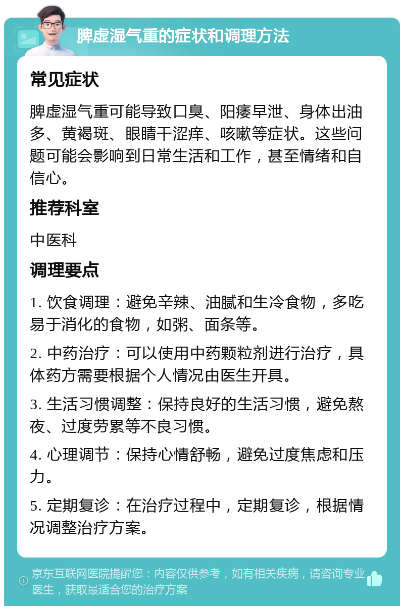 脾虚湿气重的症状和调理方法 常见症状 脾虚湿气重可能导致口臭、阳痿早泄、身体出油多、黄褐斑、眼睛干涩痒、咳嗽等症状。这些问题可能会影响到日常生活和工作，甚至情绪和自信心。 推荐科室 中医科 调理要点 1. 饮食调理：避免辛辣、油腻和生冷食物，多吃易于消化的食物，如粥、面条等。 2. 中药治疗：可以使用中药颗粒剂进行治疗，具体药方需要根据个人情况由医生开具。 3. 生活习惯调整：保持良好的生活习惯，避免熬夜、过度劳累等不良习惯。 4. 心理调节：保持心情舒畅，避免过度焦虑和压力。 5. 定期复诊：在治疗过程中，定期复诊，根据情况调整治疗方案。