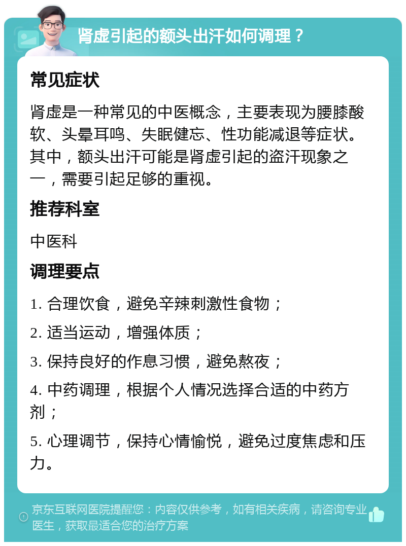 肾虚引起的额头出汗如何调理？ 常见症状 肾虚是一种常见的中医概念，主要表现为腰膝酸软、头晕耳鸣、失眠健忘、性功能减退等症状。其中，额头出汗可能是肾虚引起的盗汗现象之一，需要引起足够的重视。 推荐科室 中医科 调理要点 1. 合理饮食，避免辛辣刺激性食物； 2. 适当运动，增强体质； 3. 保持良好的作息习惯，避免熬夜； 4. 中药调理，根据个人情况选择合适的中药方剂； 5. 心理调节，保持心情愉悦，避免过度焦虑和压力。