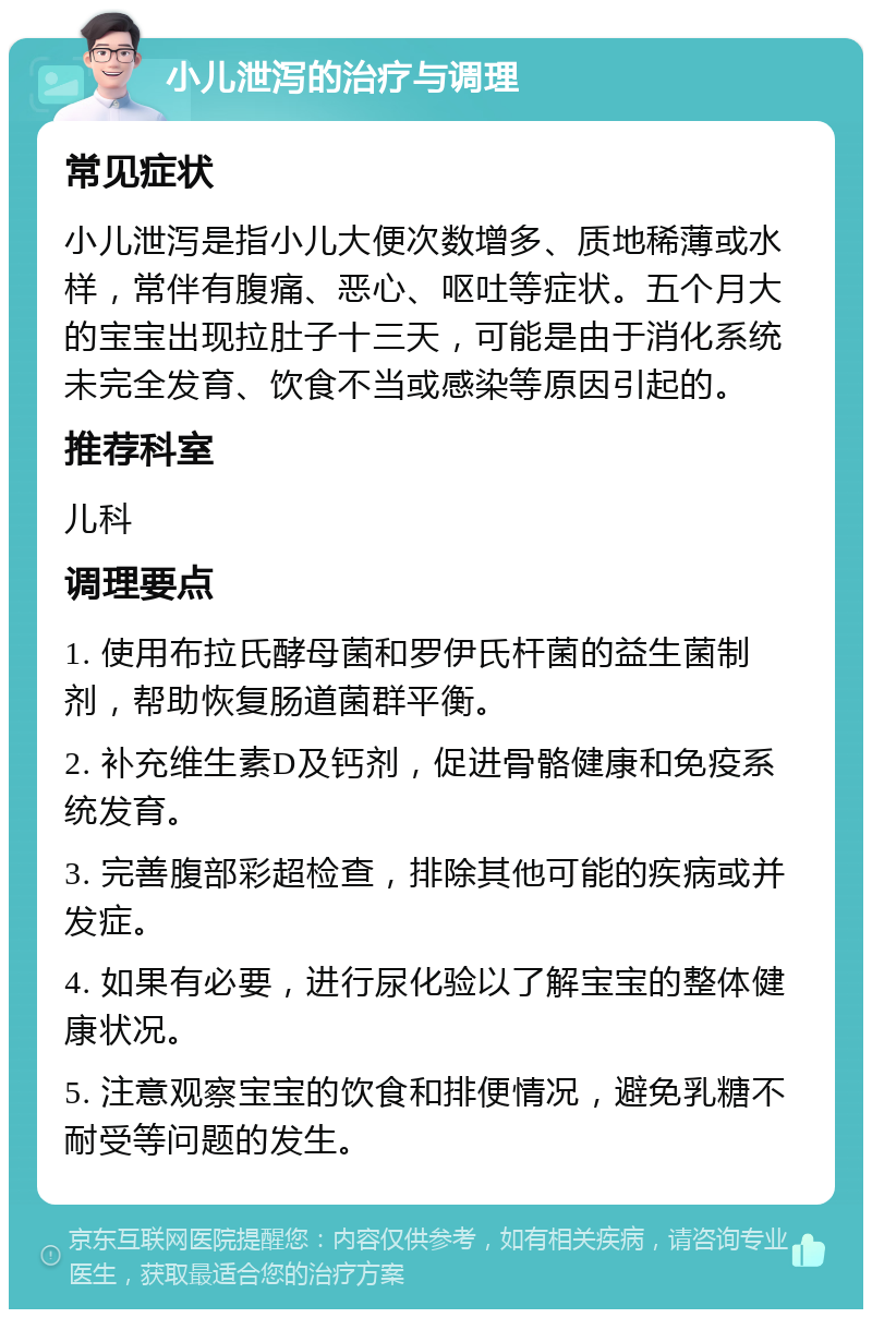 小儿泄泻的治疗与调理 常见症状 小儿泄泻是指小儿大便次数增多、质地稀薄或水样，常伴有腹痛、恶心、呕吐等症状。五个月大的宝宝出现拉肚子十三天，可能是由于消化系统未完全发育、饮食不当或感染等原因引起的。 推荐科室 儿科 调理要点 1. 使用布拉氏酵母菌和罗伊氏杆菌的益生菌制剂，帮助恢复肠道菌群平衡。 2. 补充维生素D及钙剂，促进骨骼健康和免疫系统发育。 3. 完善腹部彩超检查，排除其他可能的疾病或并发症。 4. 如果有必要，进行尿化验以了解宝宝的整体健康状况。 5. 注意观察宝宝的饮食和排便情况，避免乳糖不耐受等问题的发生。