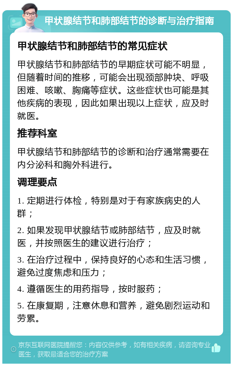 甲状腺结节和肺部结节的诊断与治疗指南 甲状腺结节和肺部结节的常见症状 甲状腺结节和肺部结节的早期症状可能不明显，但随着时间的推移，可能会出现颈部肿块、呼吸困难、咳嗽、胸痛等症状。这些症状也可能是其他疾病的表现，因此如果出现以上症状，应及时就医。 推荐科室 甲状腺结节和肺部结节的诊断和治疗通常需要在内分泌科和胸外科进行。 调理要点 1. 定期进行体检，特别是对于有家族病史的人群； 2. 如果发现甲状腺结节或肺部结节，应及时就医，并按照医生的建议进行治疗； 3. 在治疗过程中，保持良好的心态和生活习惯，避免过度焦虑和压力； 4. 遵循医生的用药指导，按时服药； 5. 在康复期，注意休息和营养，避免剧烈运动和劳累。