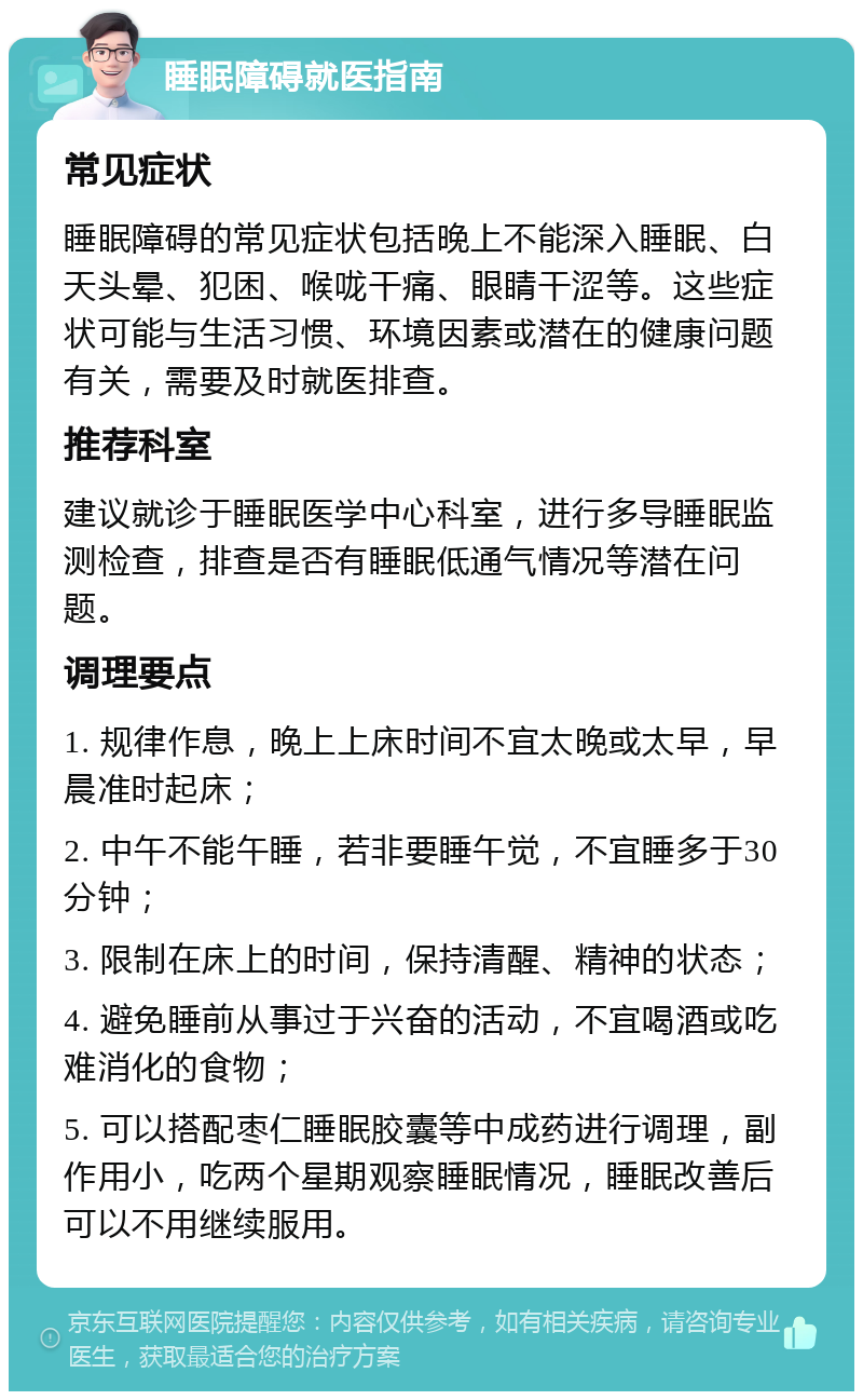 睡眠障碍就医指南 常见症状 睡眠障碍的常见症状包括晚上不能深入睡眠、白天头晕、犯困、喉咙干痛、眼睛干涩等。这些症状可能与生活习惯、环境因素或潜在的健康问题有关，需要及时就医排查。 推荐科室 建议就诊于睡眠医学中心科室，进行多导睡眠监测检查，排查是否有睡眠低通气情况等潜在问题。 调理要点 1. 规律作息，晚上上床时间不宜太晚或太早，早晨准时起床； 2. 中午不能午睡，若非要睡午觉，不宜睡多于30分钟； 3. 限制在床上的时间，保持清醒、精神的状态； 4. 避免睡前从事过于兴奋的活动，不宜喝酒或吃难消化的食物； 5. 可以搭配枣仁睡眠胶囊等中成药进行调理，副作用小，吃两个星期观察睡眠情况，睡眠改善后可以不用继续服用。