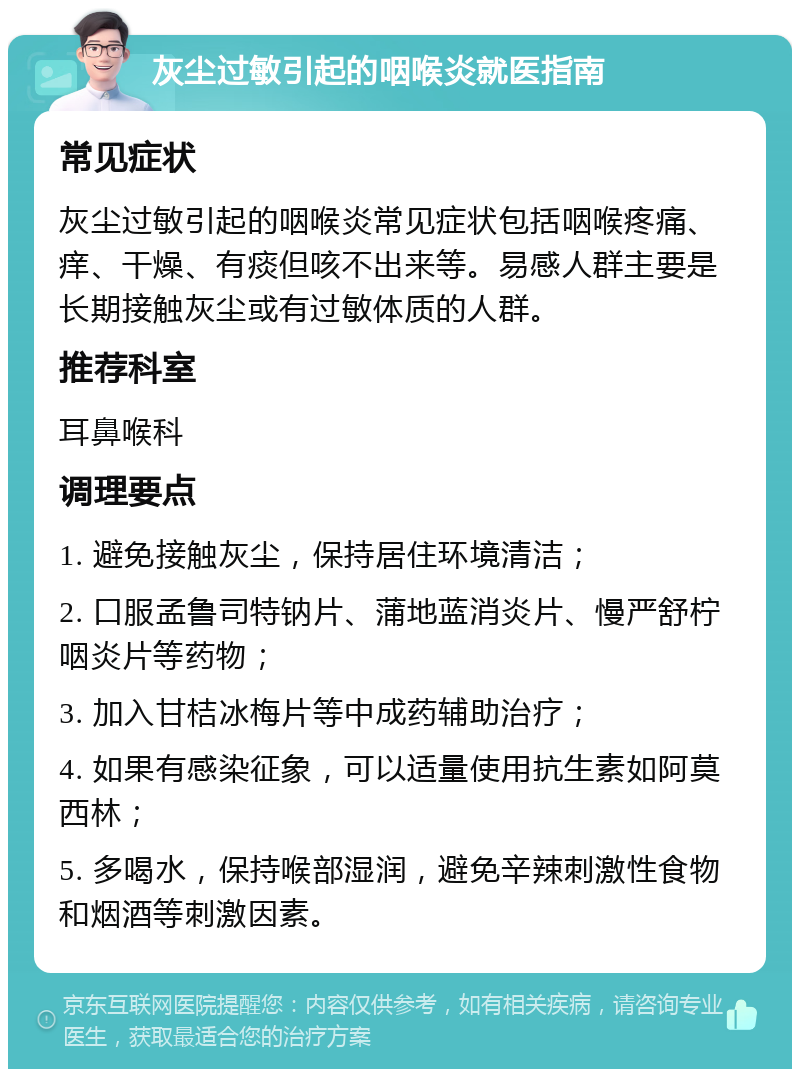 灰尘过敏引起的咽喉炎就医指南 常见症状 灰尘过敏引起的咽喉炎常见症状包括咽喉疼痛、痒、干燥、有痰但咳不出来等。易感人群主要是长期接触灰尘或有过敏体质的人群。 推荐科室 耳鼻喉科 调理要点 1. 避免接触灰尘，保持居住环境清洁； 2. 口服孟鲁司特钠片、蒲地蓝消炎片、慢严舒柠咽炎片等药物； 3. 加入甘桔冰梅片等中成药辅助治疗； 4. 如果有感染征象，可以适量使用抗生素如阿莫西林； 5. 多喝水，保持喉部湿润，避免辛辣刺激性食物和烟酒等刺激因素。