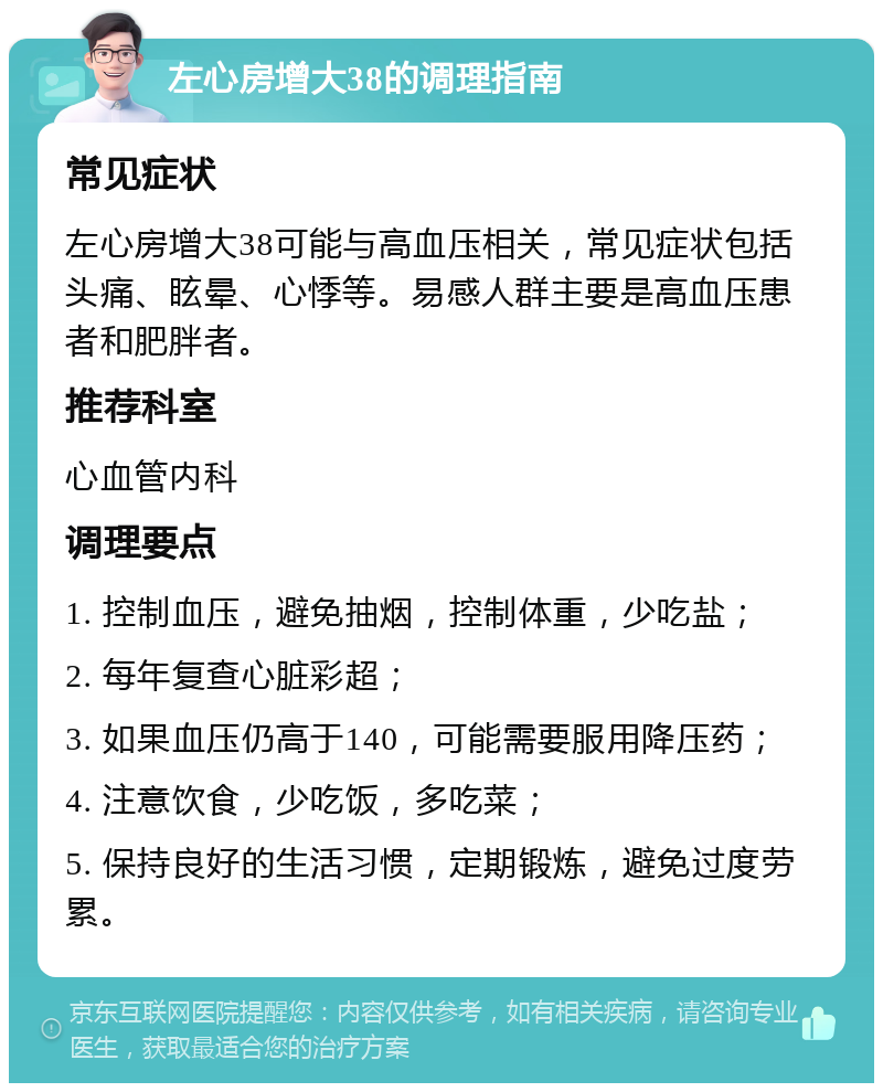 左心房增大38的调理指南 常见症状 左心房增大38可能与高血压相关，常见症状包括头痛、眩晕、心悸等。易感人群主要是高血压患者和肥胖者。 推荐科室 心血管内科 调理要点 1. 控制血压，避免抽烟，控制体重，少吃盐； 2. 每年复查心脏彩超； 3. 如果血压仍高于140，可能需要服用降压药； 4. 注意饮食，少吃饭，多吃菜； 5. 保持良好的生活习惯，定期锻炼，避免过度劳累。