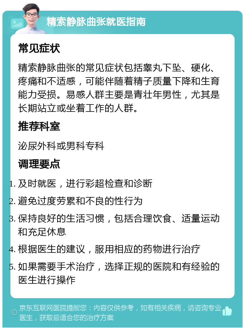 精索静脉曲张就医指南 常见症状 精索静脉曲张的常见症状包括睾丸下坠、硬化、疼痛和不适感，可能伴随着精子质量下降和生育能力受损。易感人群主要是青壮年男性，尤其是长期站立或坐着工作的人群。 推荐科室 泌尿外科或男科专科 调理要点 及时就医，进行彩超检查和诊断 避免过度劳累和不良的性行为 保持良好的生活习惯，包括合理饮食、适量运动和充足休息 根据医生的建议，服用相应的药物进行治疗 如果需要手术治疗，选择正规的医院和有经验的医生进行操作