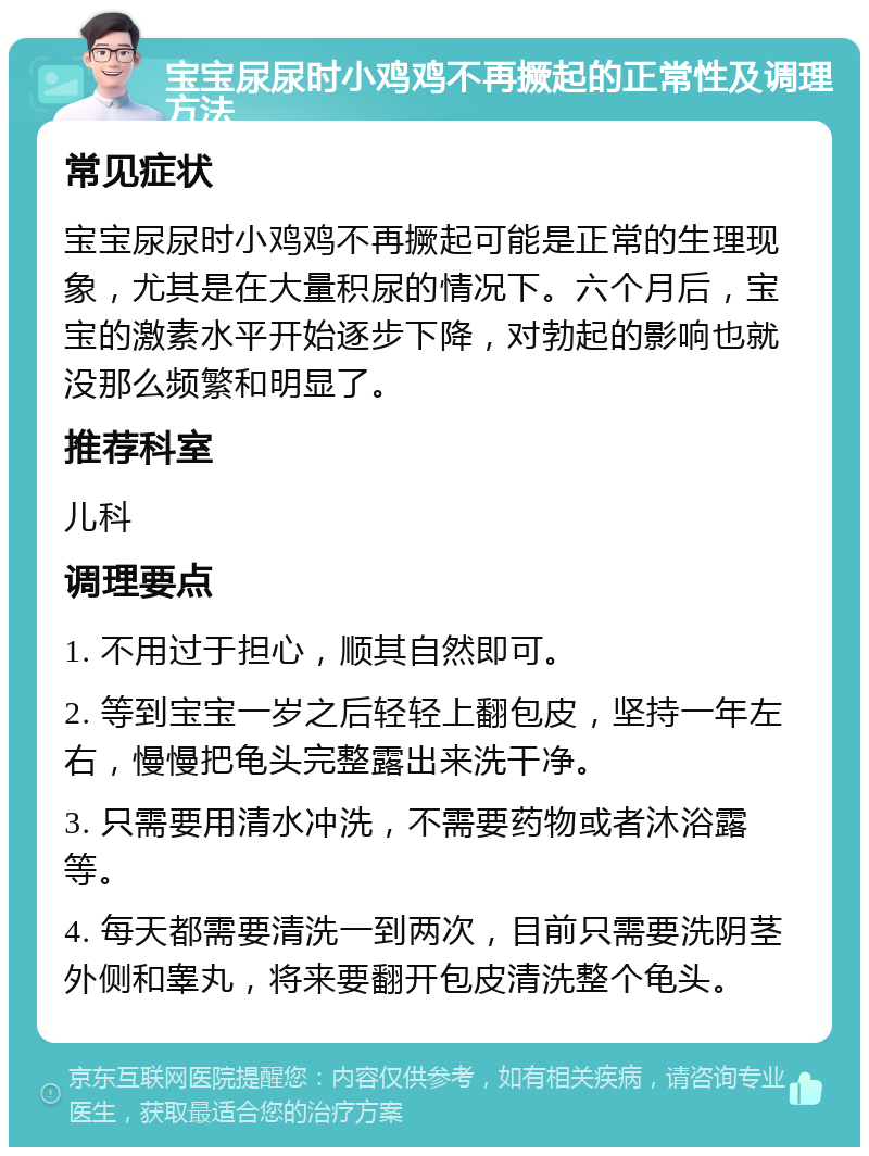 宝宝尿尿时小鸡鸡不再撅起的正常性及调理方法 常见症状 宝宝尿尿时小鸡鸡不再撅起可能是正常的生理现象，尤其是在大量积尿的情况下。六个月后，宝宝的激素水平开始逐步下降，对勃起的影响也就没那么频繁和明显了。 推荐科室 儿科 调理要点 1. 不用过于担心，顺其自然即可。 2. 等到宝宝一岁之后轻轻上翻包皮，坚持一年左右，慢慢把龟头完整露出来洗干净。 3. 只需要用清水冲洗，不需要药物或者沐浴露等。 4. 每天都需要清洗一到两次，目前只需要洗阴茎外侧和睾丸，将来要翻开包皮清洗整个龟头。