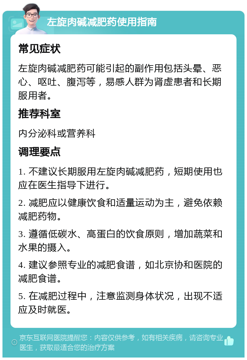 左旋肉碱减肥药使用指南 常见症状 左旋肉碱减肥药可能引起的副作用包括头晕、恶心、呕吐、腹泻等，易感人群为肾虚患者和长期服用者。 推荐科室 内分泌科或营养科 调理要点 1. 不建议长期服用左旋肉碱减肥药，短期使用也应在医生指导下进行。 2. 减肥应以健康饮食和适量运动为主，避免依赖减肥药物。 3. 遵循低碳水、高蛋白的饮食原则，增加蔬菜和水果的摄入。 4. 建议参照专业的减肥食谱，如北京协和医院的减肥食谱。 5. 在减肥过程中，注意监测身体状况，出现不适应及时就医。