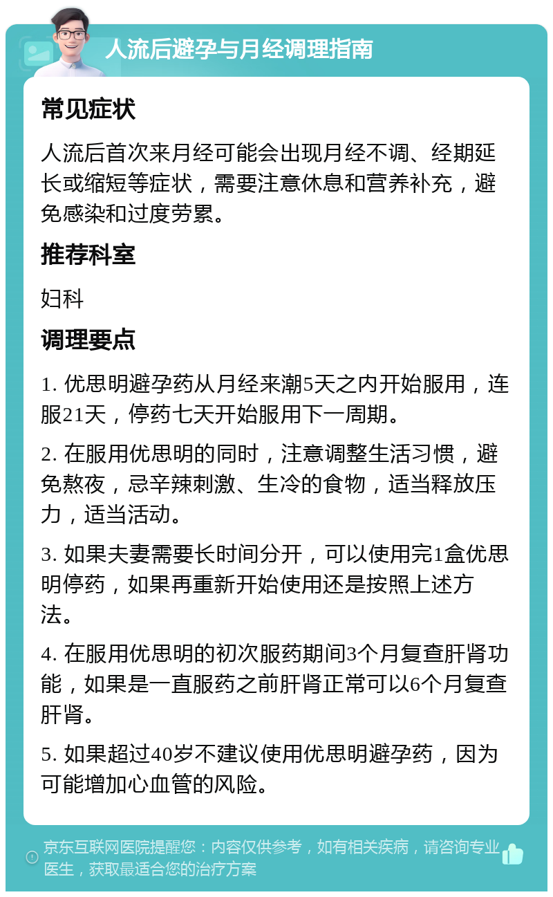 人流后避孕与月经调理指南 常见症状 人流后首次来月经可能会出现月经不调、经期延长或缩短等症状，需要注意休息和营养补充，避免感染和过度劳累。 推荐科室 妇科 调理要点 1. 优思明避孕药从月经来潮5天之内开始服用，连服21天，停药七天开始服用下一周期。 2. 在服用优思明的同时，注意调整生活习惯，避免熬夜，忌辛辣刺激、生冷的食物，适当释放压力，适当活动。 3. 如果夫妻需要长时间分开，可以使用完1盒优思明停药，如果再重新开始使用还是按照上述方法。 4. 在服用优思明的初次服药期间3个月复查肝肾功能，如果是一直服药之前肝肾正常可以6个月复查肝肾。 5. 如果超过40岁不建议使用优思明避孕药，因为可能增加心血管的风险。