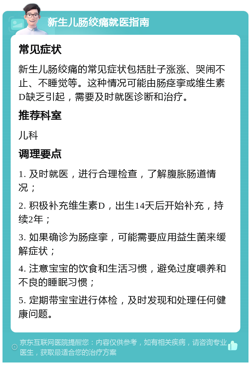 新生儿肠绞痛就医指南 常见症状 新生儿肠绞痛的常见症状包括肚子涨涨、哭闹不止、不睡觉等。这种情况可能由肠痉挛或维生素D缺乏引起，需要及时就医诊断和治疗。 推荐科室 儿科 调理要点 1. 及时就医，进行合理检查，了解腹胀肠道情况； 2. 积极补充维生素D，出生14天后开始补充，持续2年； 3. 如果确诊为肠痉挛，可能需要应用益生菌来缓解症状； 4. 注意宝宝的饮食和生活习惯，避免过度喂养和不良的睡眠习惯； 5. 定期带宝宝进行体检，及时发现和处理任何健康问题。