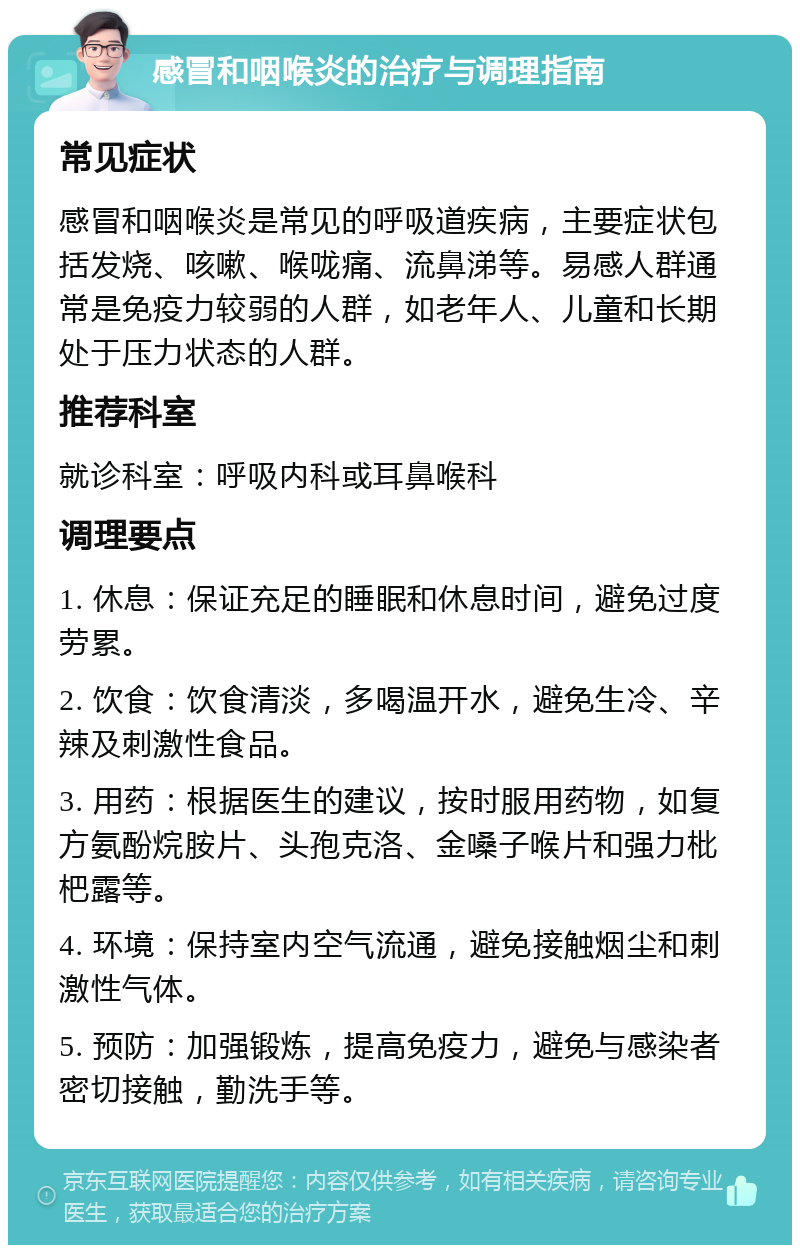 感冒和咽喉炎的治疗与调理指南 常见症状 感冒和咽喉炎是常见的呼吸道疾病，主要症状包括发烧、咳嗽、喉咙痛、流鼻涕等。易感人群通常是免疫力较弱的人群，如老年人、儿童和长期处于压力状态的人群。 推荐科室 就诊科室：呼吸内科或耳鼻喉科 调理要点 1. 休息：保证充足的睡眠和休息时间，避免过度劳累。 2. 饮食：饮食清淡，多喝温开水，避免生冷、辛辣及刺激性食品。 3. 用药：根据医生的建议，按时服用药物，如复方氨酚烷胺片、头孢克洛、金嗓子喉片和强力枇杷露等。 4. 环境：保持室内空气流通，避免接触烟尘和刺激性气体。 5. 预防：加强锻炼，提高免疫力，避免与感染者密切接触，勤洗手等。