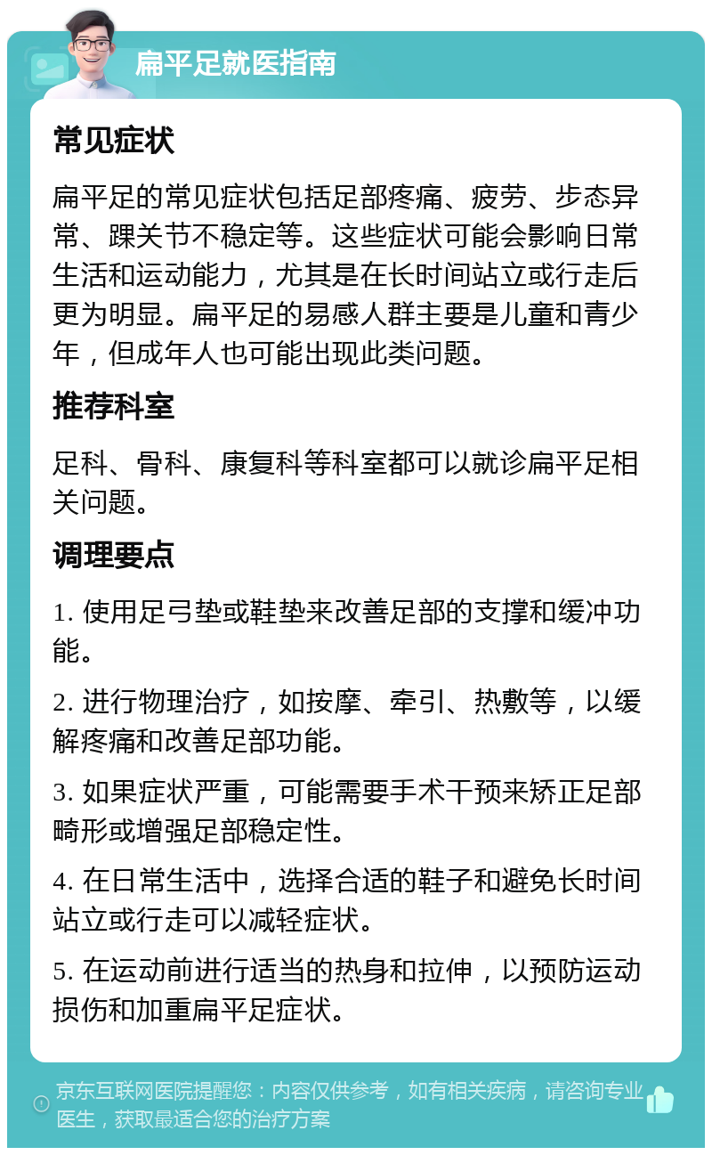 扁平足就医指南 常见症状 扁平足的常见症状包括足部疼痛、疲劳、步态异常、踝关节不稳定等。这些症状可能会影响日常生活和运动能力，尤其是在长时间站立或行走后更为明显。扁平足的易感人群主要是儿童和青少年，但成年人也可能出现此类问题。 推荐科室 足科、骨科、康复科等科室都可以就诊扁平足相关问题。 调理要点 1. 使用足弓垫或鞋垫来改善足部的支撑和缓冲功能。 2. 进行物理治疗，如按摩、牵引、热敷等，以缓解疼痛和改善足部功能。 3. 如果症状严重，可能需要手术干预来矫正足部畸形或增强足部稳定性。 4. 在日常生活中，选择合适的鞋子和避免长时间站立或行走可以减轻症状。 5. 在运动前进行适当的热身和拉伸，以预防运动损伤和加重扁平足症状。