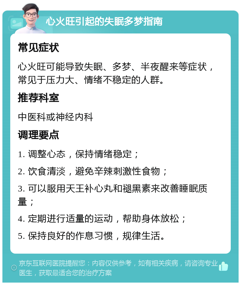 心火旺引起的失眠多梦指南 常见症状 心火旺可能导致失眠、多梦、半夜醒来等症状，常见于压力大、情绪不稳定的人群。 推荐科室 中医科或神经内科 调理要点 1. 调整心态，保持情绪稳定； 2. 饮食清淡，避免辛辣刺激性食物； 3. 可以服用天王补心丸和褪黑素来改善睡眠质量； 4. 定期进行适量的运动，帮助身体放松； 5. 保持良好的作息习惯，规律生活。