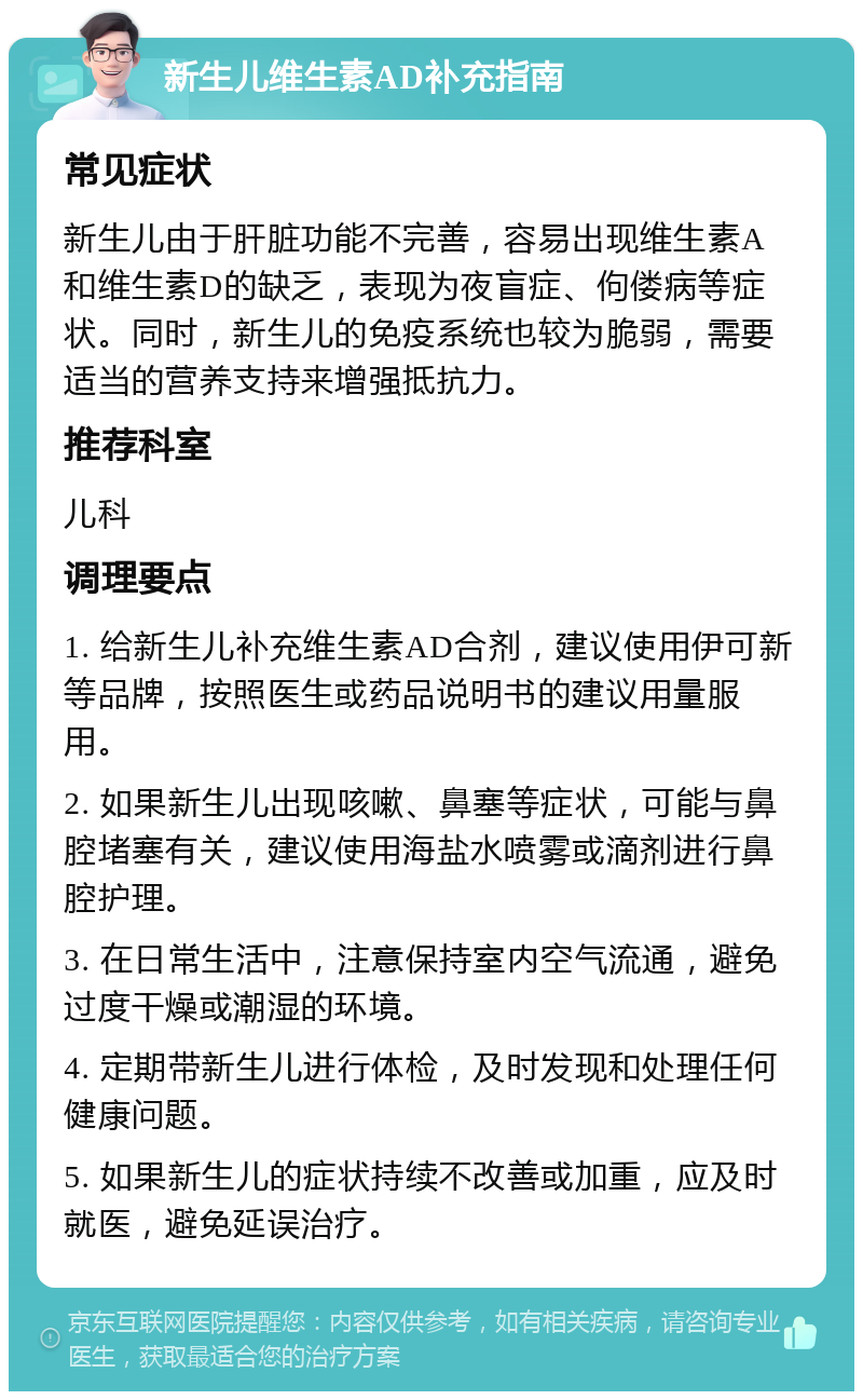 新生儿维生素AD补充指南 常见症状 新生儿由于肝脏功能不完善，容易出现维生素A和维生素D的缺乏，表现为夜盲症、佝偻病等症状。同时，新生儿的免疫系统也较为脆弱，需要适当的营养支持来增强抵抗力。 推荐科室 儿科 调理要点 1. 给新生儿补充维生素AD合剂，建议使用伊可新等品牌，按照医生或药品说明书的建议用量服用。 2. 如果新生儿出现咳嗽、鼻塞等症状，可能与鼻腔堵塞有关，建议使用海盐水喷雾或滴剂进行鼻腔护理。 3. 在日常生活中，注意保持室内空气流通，避免过度干燥或潮湿的环境。 4. 定期带新生儿进行体检，及时发现和处理任何健康问题。 5. 如果新生儿的症状持续不改善或加重，应及时就医，避免延误治疗。