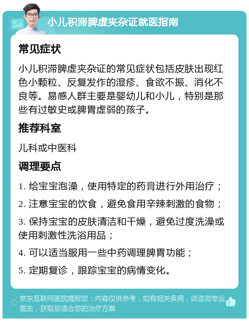 小儿积滞脾虚夹杂证就医指南 常见症状 小儿积滞脾虚夹杂证的常见症状包括皮肤出现红色小颗粒、反复发作的湿疹、食欲不振、消化不良等。易感人群主要是婴幼儿和小儿，特别是那些有过敏史或脾胃虚弱的孩子。 推荐科室 儿科或中医科 调理要点 1. 给宝宝泡澡，使用特定的药膏进行外用治疗； 2. 注意宝宝的饮食，避免食用辛辣刺激的食物； 3. 保持宝宝的皮肤清洁和干燥，避免过度洗澡或使用刺激性洗浴用品； 4. 可以适当服用一些中药调理脾胃功能； 5. 定期复诊，跟踪宝宝的病情变化。