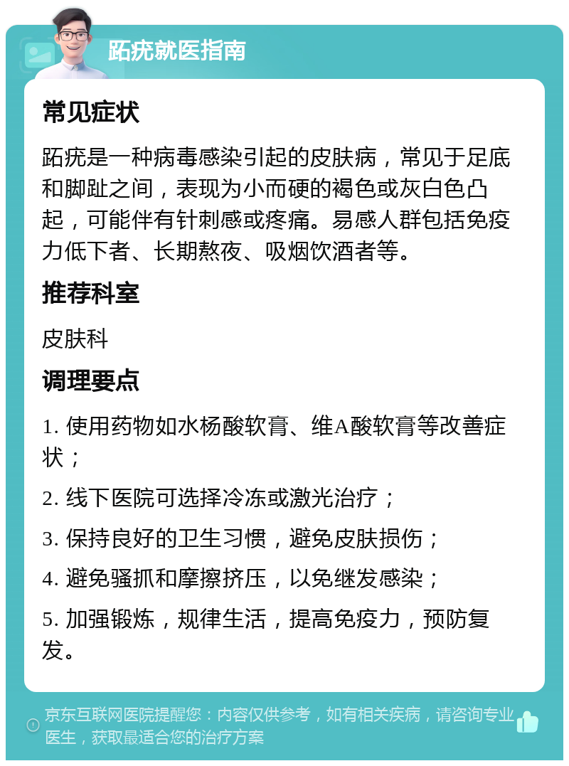 跖疣就医指南 常见症状 跖疣是一种病毒感染引起的皮肤病，常见于足底和脚趾之间，表现为小而硬的褐色或灰白色凸起，可能伴有针刺感或疼痛。易感人群包括免疫力低下者、长期熬夜、吸烟饮酒者等。 推荐科室 皮肤科 调理要点 1. 使用药物如水杨酸软膏、维A酸软膏等改善症状； 2. 线下医院可选择冷冻或激光治疗； 3. 保持良好的卫生习惯，避免皮肤损伤； 4. 避免骚抓和摩擦挤压，以免继发感染； 5. 加强锻炼，规律生活，提高免疫力，预防复发。