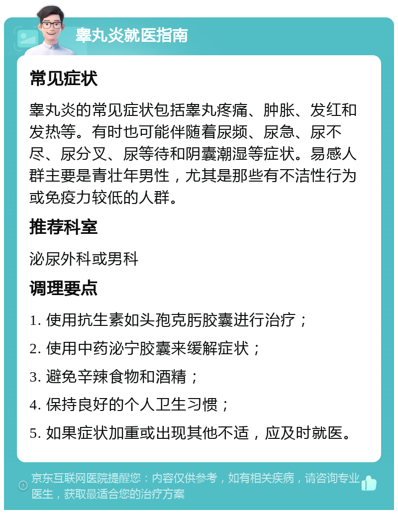 睾丸炎就医指南 常见症状 睾丸炎的常见症状包括睾丸疼痛、肿胀、发红和发热等。有时也可能伴随着尿频、尿急、尿不尽、尿分叉、尿等待和阴囊潮湿等症状。易感人群主要是青壮年男性，尤其是那些有不洁性行为或免疫力较低的人群。 推荐科室 泌尿外科或男科 调理要点 1. 使用抗生素如头孢克肟胶囊进行治疗； 2. 使用中药泌宁胶囊来缓解症状； 3. 避免辛辣食物和酒精； 4. 保持良好的个人卫生习惯； 5. 如果症状加重或出现其他不适，应及时就医。