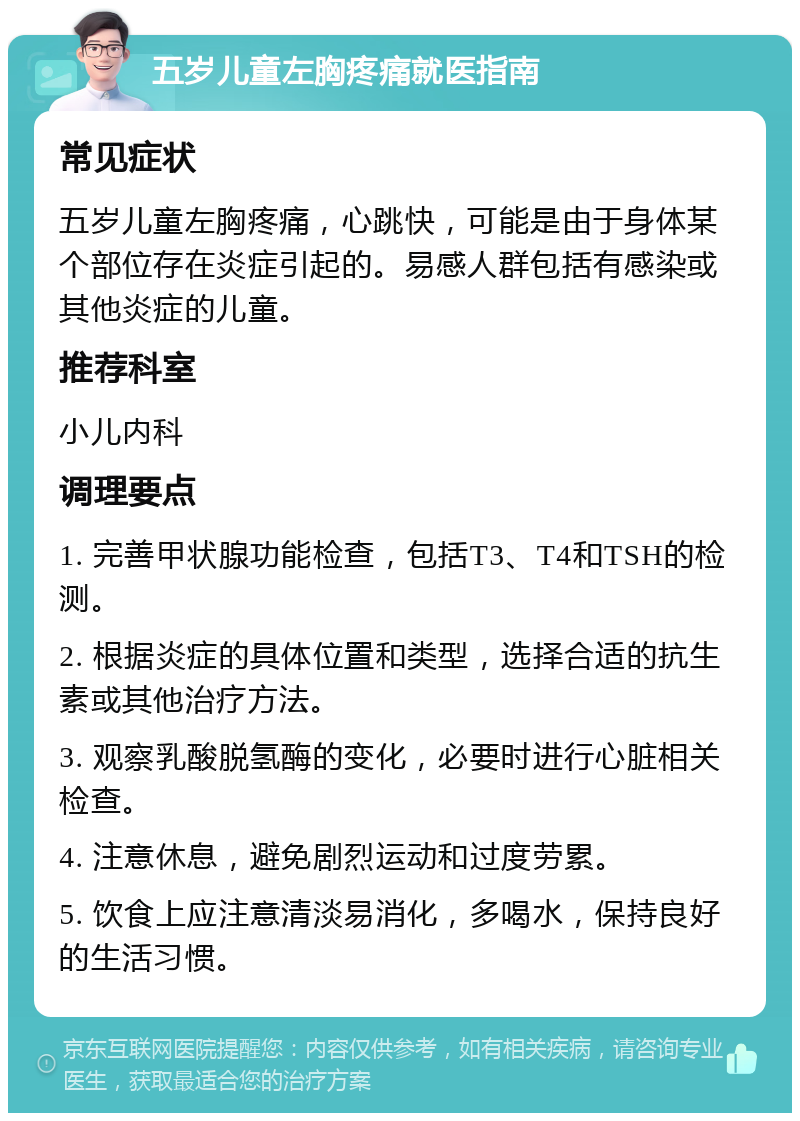 五岁儿童左胸疼痛就医指南 常见症状 五岁儿童左胸疼痛，心跳快，可能是由于身体某个部位存在炎症引起的。易感人群包括有感染或其他炎症的儿童。 推荐科室 小儿内科 调理要点 1. 完善甲状腺功能检查，包括T3、T4和TSH的检测。 2. 根据炎症的具体位置和类型，选择合适的抗生素或其他治疗方法。 3. 观察乳酸脱氢酶的变化，必要时进行心脏相关检查。 4. 注意休息，避免剧烈运动和过度劳累。 5. 饮食上应注意清淡易消化，多喝水，保持良好的生活习惯。