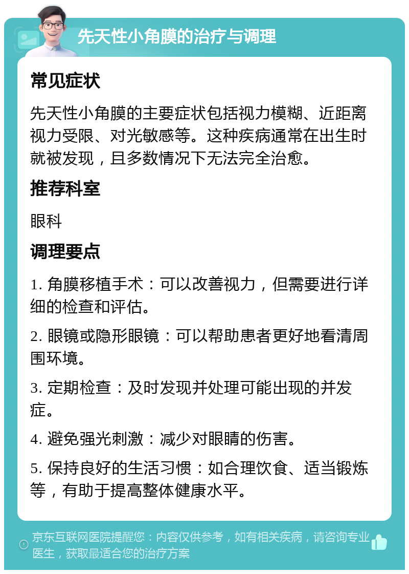 先天性小角膜的治疗与调理 常见症状 先天性小角膜的主要症状包括视力模糊、近距离视力受限、对光敏感等。这种疾病通常在出生时就被发现，且多数情况下无法完全治愈。 推荐科室 眼科 调理要点 1. 角膜移植手术：可以改善视力，但需要进行详细的检查和评估。 2. 眼镜或隐形眼镜：可以帮助患者更好地看清周围环境。 3. 定期检查：及时发现并处理可能出现的并发症。 4. 避免强光刺激：减少对眼睛的伤害。 5. 保持良好的生活习惯：如合理饮食、适当锻炼等，有助于提高整体健康水平。