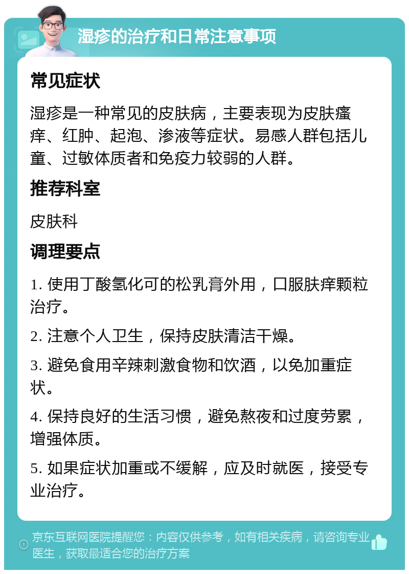 湿疹的治疗和日常注意事项 常见症状 湿疹是一种常见的皮肤病，主要表现为皮肤瘙痒、红肿、起泡、渗液等症状。易感人群包括儿童、过敏体质者和免疫力较弱的人群。 推荐科室 皮肤科 调理要点 1. 使用丁酸氢化可的松乳膏外用，口服肤痒颗粒治疗。 2. 注意个人卫生，保持皮肤清洁干燥。 3. 避免食用辛辣刺激食物和饮酒，以免加重症状。 4. 保持良好的生活习惯，避免熬夜和过度劳累，增强体质。 5. 如果症状加重或不缓解，应及时就医，接受专业治疗。