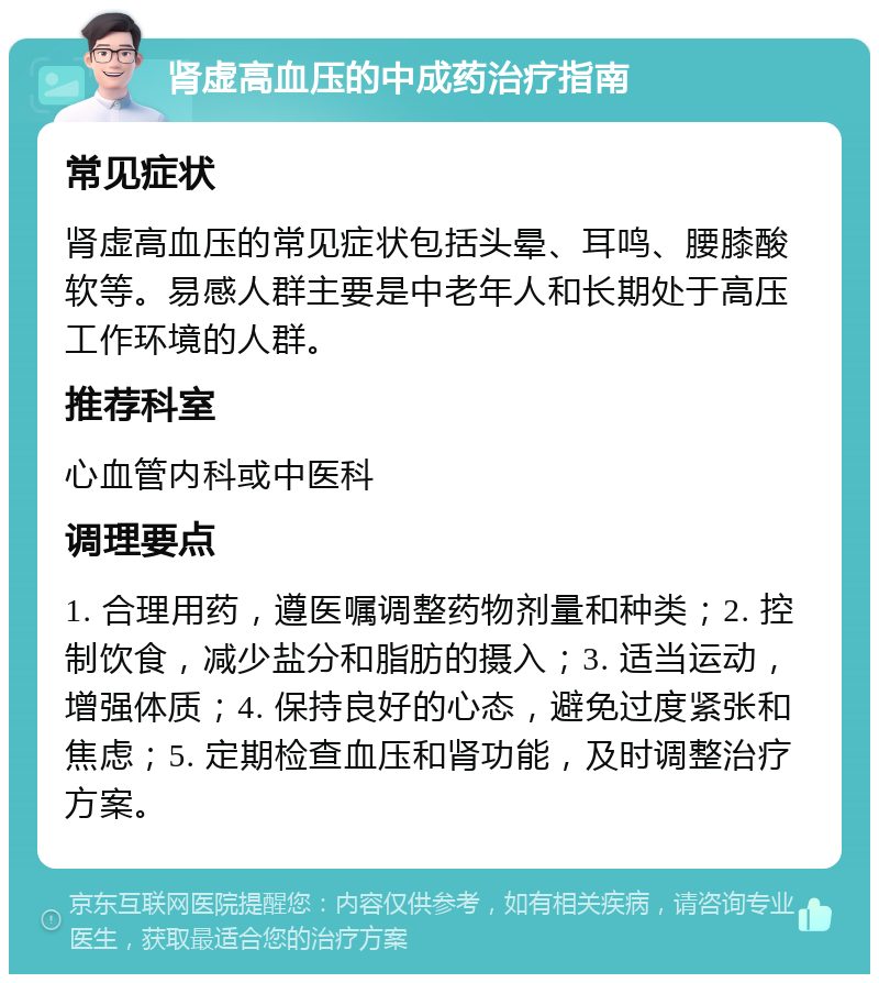 肾虚高血压的中成药治疗指南 常见症状 肾虚高血压的常见症状包括头晕、耳鸣、腰膝酸软等。易感人群主要是中老年人和长期处于高压工作环境的人群。 推荐科室 心血管内科或中医科 调理要点 1. 合理用药，遵医嘱调整药物剂量和种类；2. 控制饮食，减少盐分和脂肪的摄入；3. 适当运动，增强体质；4. 保持良好的心态，避免过度紧张和焦虑；5. 定期检查血压和肾功能，及时调整治疗方案。