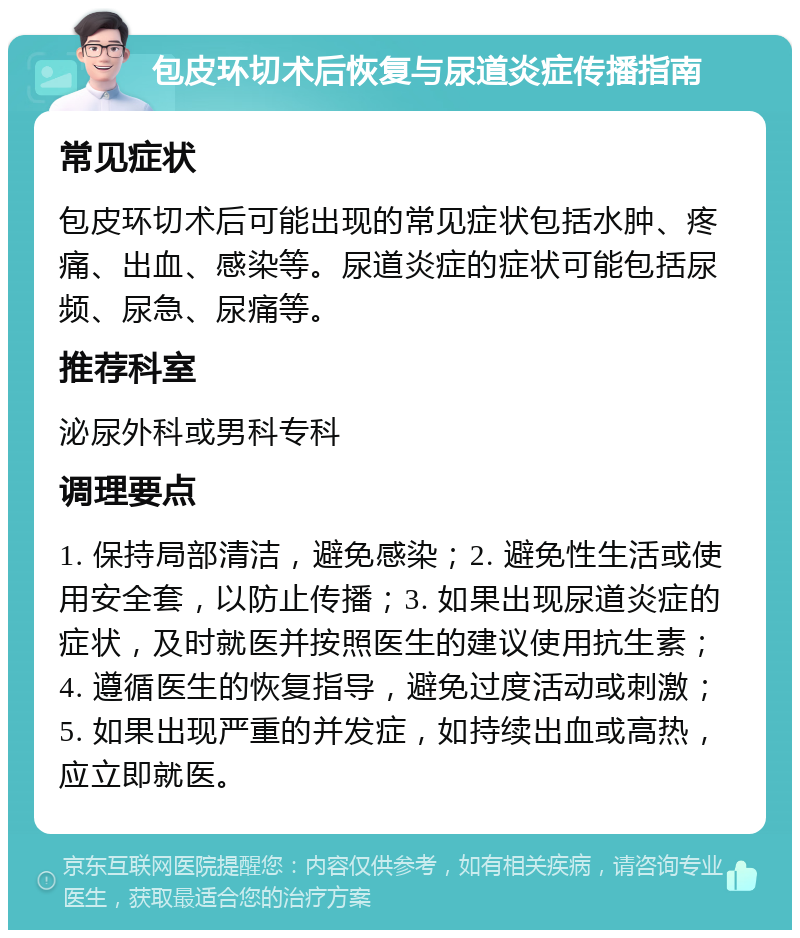 包皮环切术后恢复与尿道炎症传播指南 常见症状 包皮环切术后可能出现的常见症状包括水肿、疼痛、出血、感染等。尿道炎症的症状可能包括尿频、尿急、尿痛等。 推荐科室 泌尿外科或男科专科 调理要点 1. 保持局部清洁，避免感染；2. 避免性生活或使用安全套，以防止传播；3. 如果出现尿道炎症的症状，及时就医并按照医生的建议使用抗生素；4. 遵循医生的恢复指导，避免过度活动或刺激；5. 如果出现严重的并发症，如持续出血或高热，应立即就医。