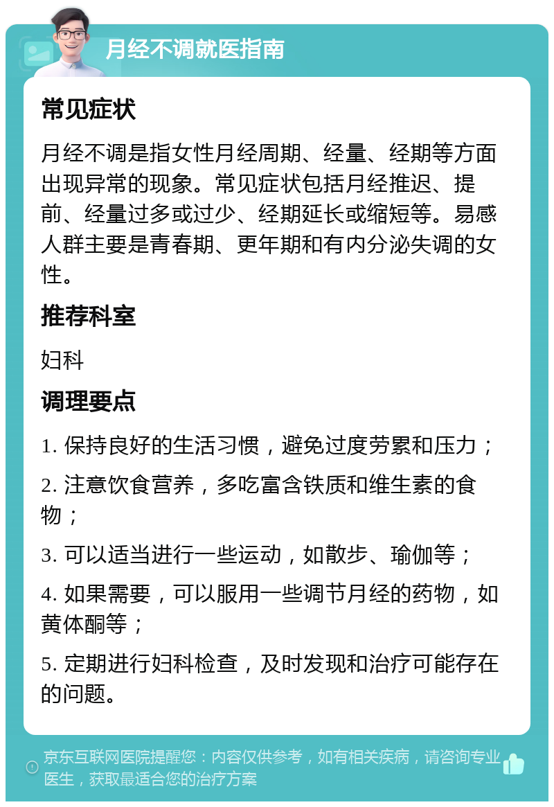 月经不调就医指南 常见症状 月经不调是指女性月经周期、经量、经期等方面出现异常的现象。常见症状包括月经推迟、提前、经量过多或过少、经期延长或缩短等。易感人群主要是青春期、更年期和有内分泌失调的女性。 推荐科室 妇科 调理要点 1. 保持良好的生活习惯，避免过度劳累和压力； 2. 注意饮食营养，多吃富含铁质和维生素的食物； 3. 可以适当进行一些运动，如散步、瑜伽等； 4. 如果需要，可以服用一些调节月经的药物，如黄体酮等； 5. 定期进行妇科检查，及时发现和治疗可能存在的问题。