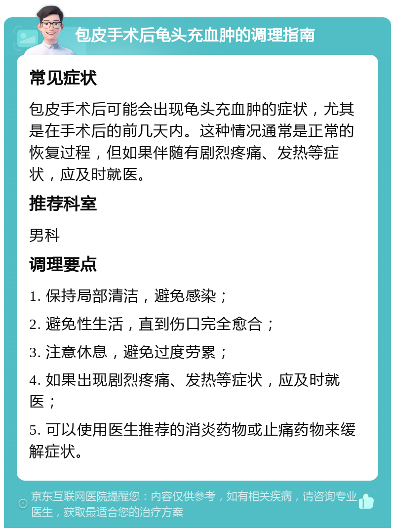 包皮手术后龟头充血肿的调理指南 常见症状 包皮手术后可能会出现龟头充血肿的症状，尤其是在手术后的前几天内。这种情况通常是正常的恢复过程，但如果伴随有剧烈疼痛、发热等症状，应及时就医。 推荐科室 男科 调理要点 1. 保持局部清洁，避免感染； 2. 避免性生活，直到伤口完全愈合； 3. 注意休息，避免过度劳累； 4. 如果出现剧烈疼痛、发热等症状，应及时就医； 5. 可以使用医生推荐的消炎药物或止痛药物来缓解症状。