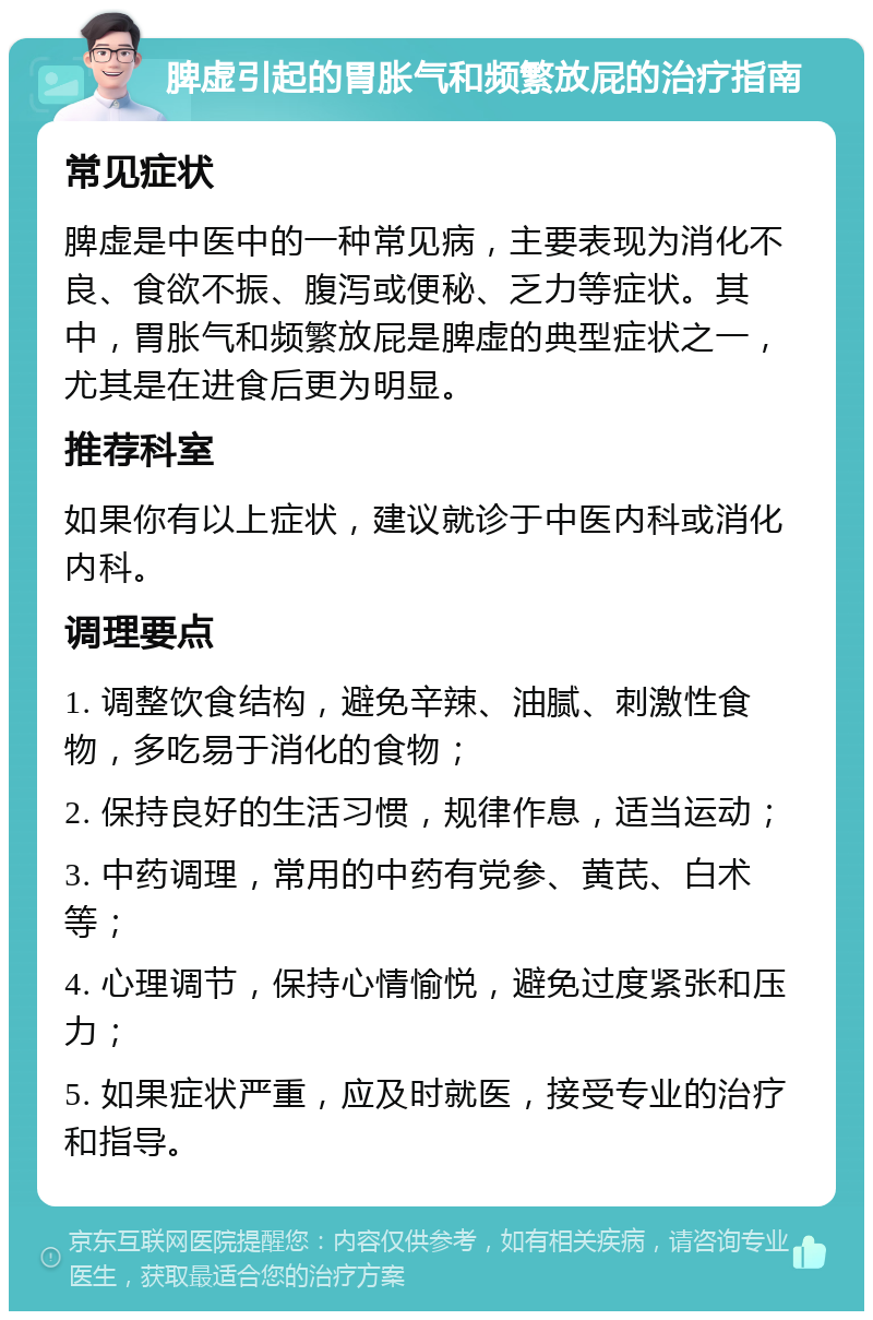 脾虚引起的胃胀气和频繁放屁的治疗指南 常见症状 脾虚是中医中的一种常见病，主要表现为消化不良、食欲不振、腹泻或便秘、乏力等症状。其中，胃胀气和频繁放屁是脾虚的典型症状之一，尤其是在进食后更为明显。 推荐科室 如果你有以上症状，建议就诊于中医内科或消化内科。 调理要点 1. 调整饮食结构，避免辛辣、油腻、刺激性食物，多吃易于消化的食物； 2. 保持良好的生活习惯，规律作息，适当运动； 3. 中药调理，常用的中药有党参、黄芪、白术等； 4. 心理调节，保持心情愉悦，避免过度紧张和压力； 5. 如果症状严重，应及时就医，接受专业的治疗和指导。