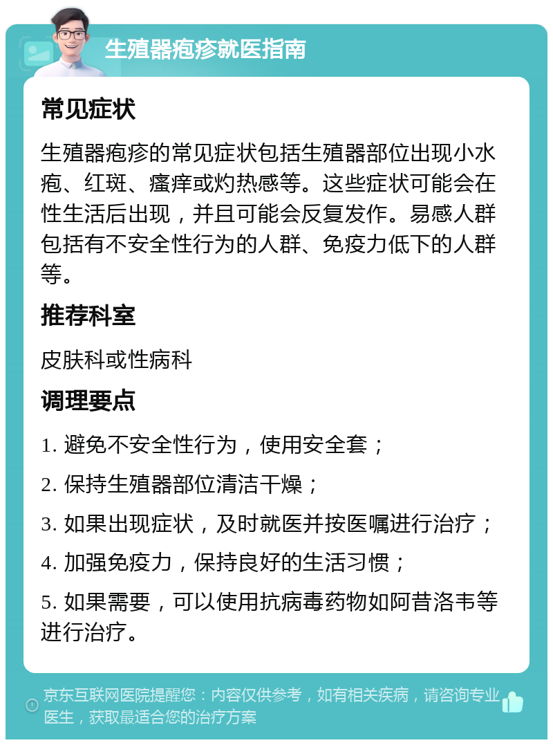 生殖器疱疹就医指南 常见症状 生殖器疱疹的常见症状包括生殖器部位出现小水疱、红斑、瘙痒或灼热感等。这些症状可能会在性生活后出现，并且可能会反复发作。易感人群包括有不安全性行为的人群、免疫力低下的人群等。 推荐科室 皮肤科或性病科 调理要点 1. 避免不安全性行为，使用安全套； 2. 保持生殖器部位清洁干燥； 3. 如果出现症状，及时就医并按医嘱进行治疗； 4. 加强免疫力，保持良好的生活习惯； 5. 如果需要，可以使用抗病毒药物如阿昔洛韦等进行治疗。