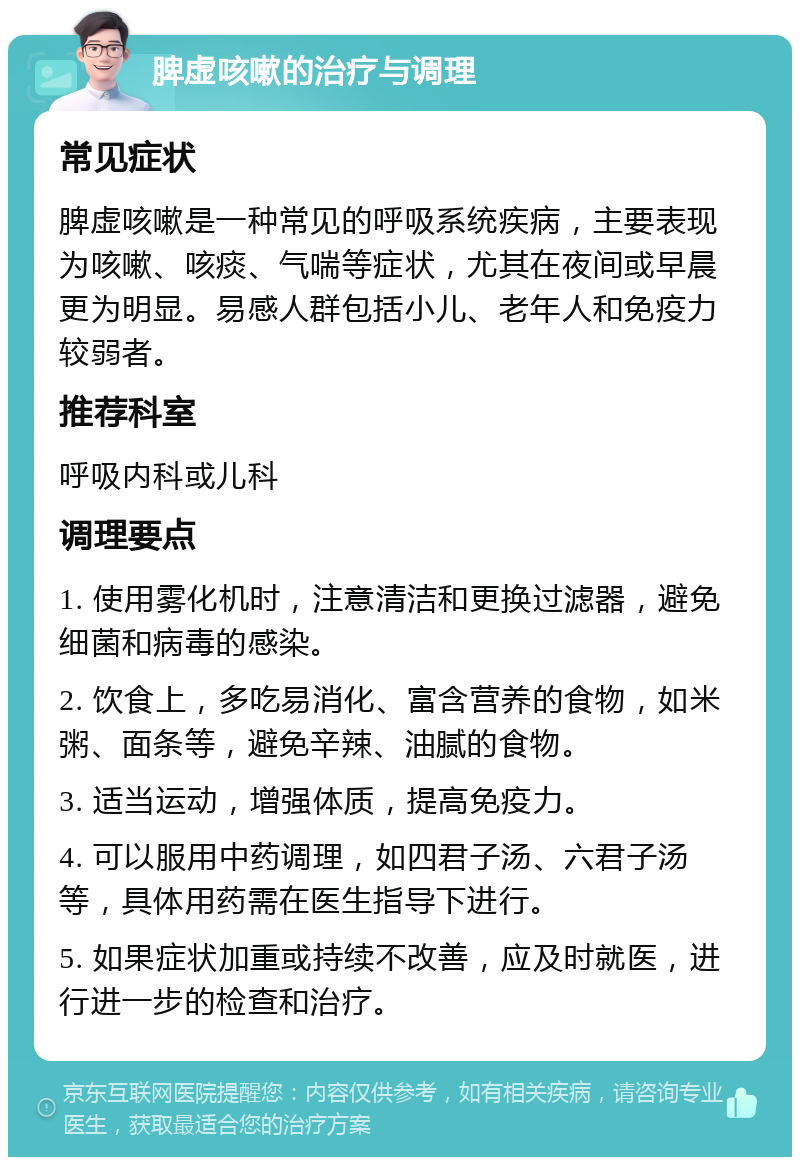 脾虚咳嗽的治疗与调理 常见症状 脾虚咳嗽是一种常见的呼吸系统疾病，主要表现为咳嗽、咳痰、气喘等症状，尤其在夜间或早晨更为明显。易感人群包括小儿、老年人和免疫力较弱者。 推荐科室 呼吸内科或儿科 调理要点 1. 使用雾化机时，注意清洁和更换过滤器，避免细菌和病毒的感染。 2. 饮食上，多吃易消化、富含营养的食物，如米粥、面条等，避免辛辣、油腻的食物。 3. 适当运动，增强体质，提高免疫力。 4. 可以服用中药调理，如四君子汤、六君子汤等，具体用药需在医生指导下进行。 5. 如果症状加重或持续不改善，应及时就医，进行进一步的检查和治疗。