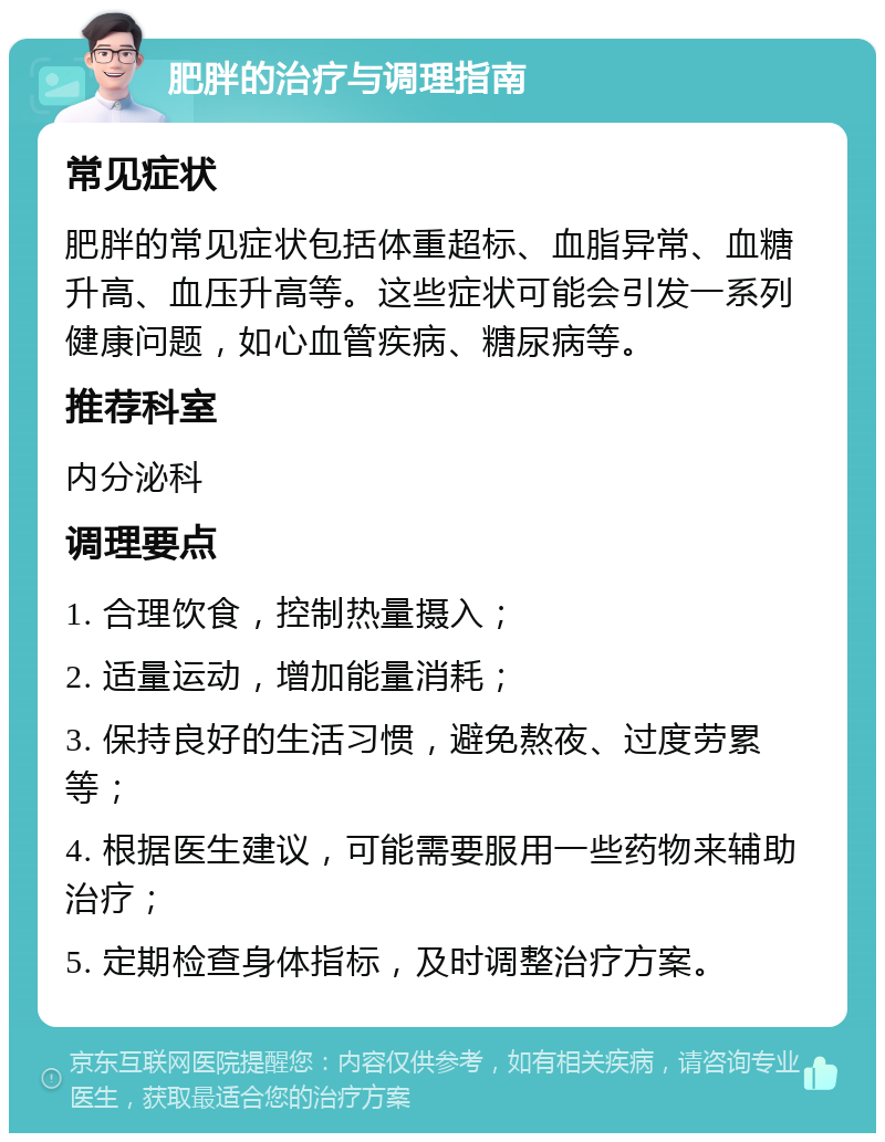 肥胖的治疗与调理指南 常见症状 肥胖的常见症状包括体重超标、血脂异常、血糖升高、血压升高等。这些症状可能会引发一系列健康问题，如心血管疾病、糖尿病等。 推荐科室 内分泌科 调理要点 1. 合理饮食，控制热量摄入； 2. 适量运动，增加能量消耗； 3. 保持良好的生活习惯，避免熬夜、过度劳累等； 4. 根据医生建议，可能需要服用一些药物来辅助治疗； 5. 定期检查身体指标，及时调整治疗方案。