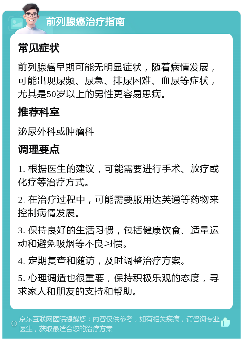 前列腺癌治疗指南 常见症状 前列腺癌早期可能无明显症状，随着病情发展，可能出现尿频、尿急、排尿困难、血尿等症状，尤其是50岁以上的男性更容易患病。 推荐科室 泌尿外科或肿瘤科 调理要点 1. 根据医生的建议，可能需要进行手术、放疗或化疗等治疗方式。 2. 在治疗过程中，可能需要服用达芙通等药物来控制病情发展。 3. 保持良好的生活习惯，包括健康饮食、适量运动和避免吸烟等不良习惯。 4. 定期复查和随访，及时调整治疗方案。 5. 心理调适也很重要，保持积极乐观的态度，寻求家人和朋友的支持和帮助。