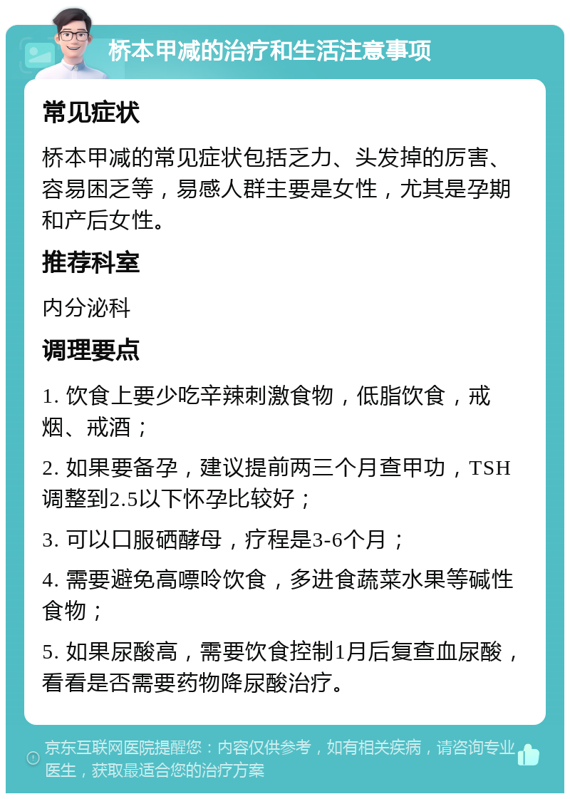 桥本甲减的治疗和生活注意事项 常见症状 桥本甲减的常见症状包括乏力、头发掉的厉害、容易困乏等，易感人群主要是女性，尤其是孕期和产后女性。 推荐科室 内分泌科 调理要点 1. 饮食上要少吃辛辣刺激食物，低脂饮食，戒烟、戒酒； 2. 如果要备孕，建议提前两三个月查甲功，TSH调整到2.5以下怀孕比较好； 3. 可以口服硒酵母，疗程是3-6个月； 4. 需要避免高嘌呤饮食，多进食蔬菜水果等碱性食物； 5. 如果尿酸高，需要饮食控制1月后复查血尿酸，看看是否需要药物降尿酸治疗。