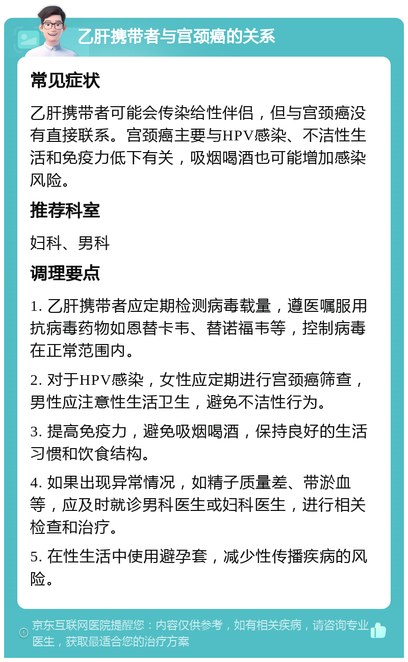 乙肝携带者与宫颈癌的关系 常见症状 乙肝携带者可能会传染给性伴侣，但与宫颈癌没有直接联系。宫颈癌主要与HPV感染、不洁性生活和免疫力低下有关，吸烟喝酒也可能增加感染风险。 推荐科室 妇科、男科 调理要点 1. 乙肝携带者应定期检测病毒载量，遵医嘱服用抗病毒药物如恩替卡韦、替诺福韦等，控制病毒在正常范围内。 2. 对于HPV感染，女性应定期进行宫颈癌筛查，男性应注意性生活卫生，避免不洁性行为。 3. 提高免疫力，避免吸烟喝酒，保持良好的生活习惯和饮食结构。 4. 如果出现异常情况，如精子质量差、带淤血等，应及时就诊男科医生或妇科医生，进行相关检查和治疗。 5. 在性生活中使用避孕套，减少性传播疾病的风险。