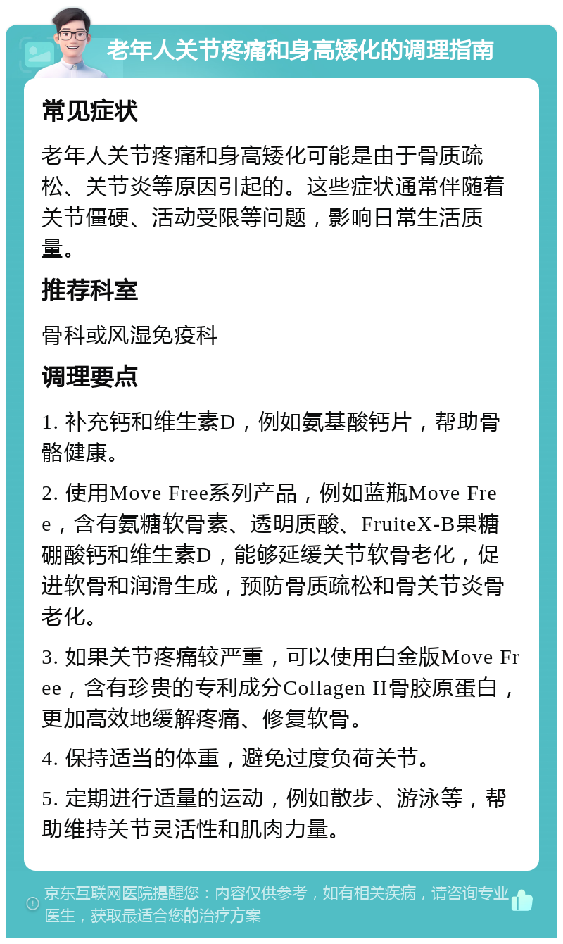 老年人关节疼痛和身高矮化的调理指南 常见症状 老年人关节疼痛和身高矮化可能是由于骨质疏松、关节炎等原因引起的。这些症状通常伴随着关节僵硬、活动受限等问题，影响日常生活质量。 推荐科室 骨科或风湿免疫科 调理要点 1. 补充钙和维生素D，例如氨基酸钙片，帮助骨骼健康。 2. 使用Move Free系列产品，例如蓝瓶Move Free，含有氨糖软骨素、透明质酸、FruiteX-B果糖硼酸钙和维生素D，能够延缓关节软骨老化，促进软骨和润滑生成，预防骨质疏松和骨关节炎骨老化。 3. 如果关节疼痛较严重，可以使用白金版Move Free，含有珍贵的专利成分Collagen II骨胶原蛋白，更加高效地缓解疼痛、修复软骨。 4. 保持适当的体重，避免过度负荷关节。 5. 定期进行适量的运动，例如散步、游泳等，帮助维持关节灵活性和肌肉力量。