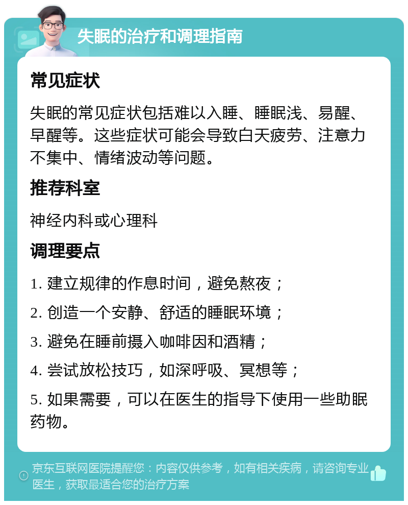 失眠的治疗和调理指南 常见症状 失眠的常见症状包括难以入睡、睡眠浅、易醒、早醒等。这些症状可能会导致白天疲劳、注意力不集中、情绪波动等问题。 推荐科室 神经内科或心理科 调理要点 1. 建立规律的作息时间，避免熬夜； 2. 创造一个安静、舒适的睡眠环境； 3. 避免在睡前摄入咖啡因和酒精； 4. 尝试放松技巧，如深呼吸、冥想等； 5. 如果需要，可以在医生的指导下使用一些助眠药物。