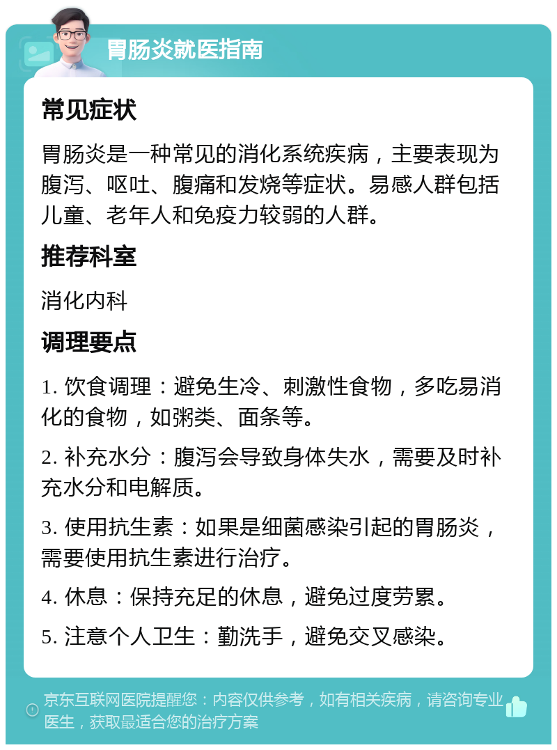 胃肠炎就医指南 常见症状 胃肠炎是一种常见的消化系统疾病，主要表现为腹泻、呕吐、腹痛和发烧等症状。易感人群包括儿童、老年人和免疫力较弱的人群。 推荐科室 消化内科 调理要点 1. 饮食调理：避免生冷、刺激性食物，多吃易消化的食物，如粥类、面条等。 2. 补充水分：腹泻会导致身体失水，需要及时补充水分和电解质。 3. 使用抗生素：如果是细菌感染引起的胃肠炎，需要使用抗生素进行治疗。 4. 休息：保持充足的休息，避免过度劳累。 5. 注意个人卫生：勤洗手，避免交叉感染。