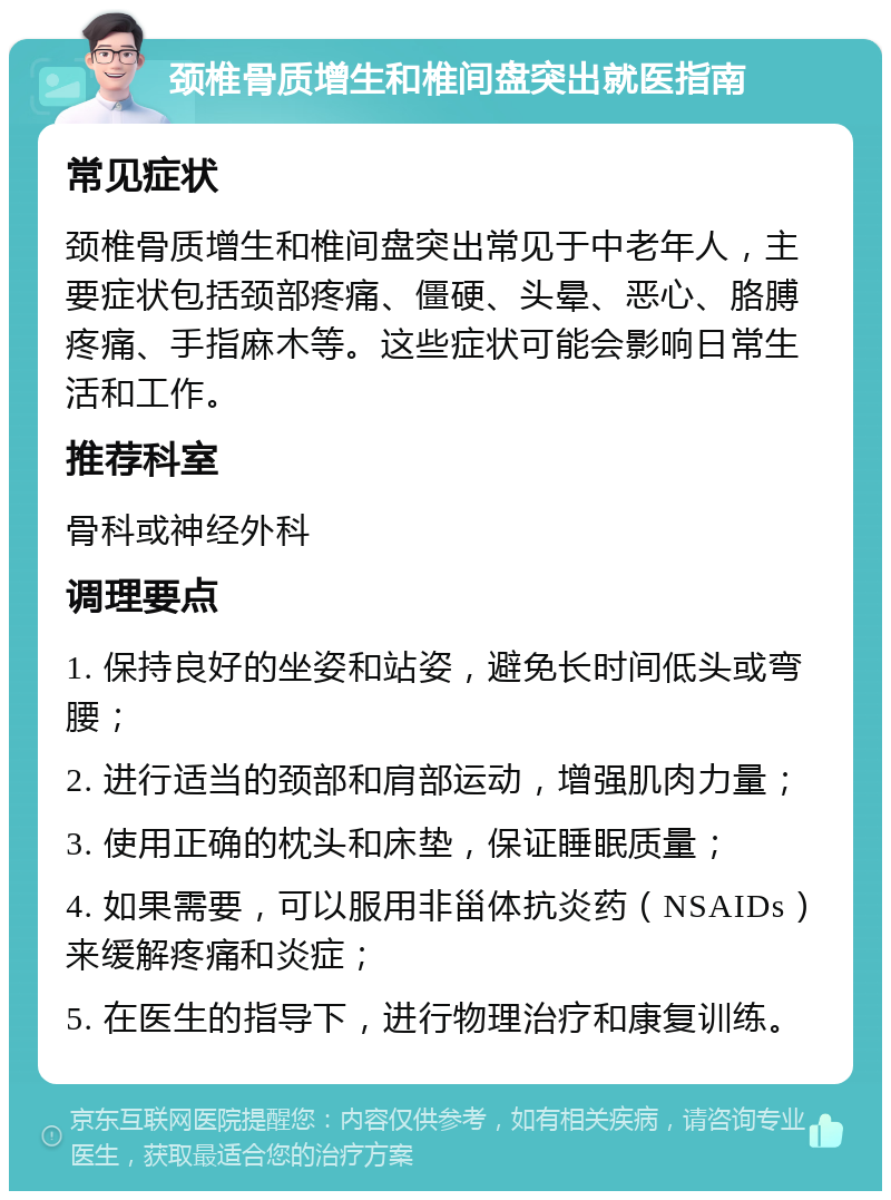 颈椎骨质增生和椎间盘突出就医指南 常见症状 颈椎骨质增生和椎间盘突出常见于中老年人，主要症状包括颈部疼痛、僵硬、头晕、恶心、胳膊疼痛、手指麻木等。这些症状可能会影响日常生活和工作。 推荐科室 骨科或神经外科 调理要点 1. 保持良好的坐姿和站姿，避免长时间低头或弯腰； 2. 进行适当的颈部和肩部运动，增强肌肉力量； 3. 使用正确的枕头和床垫，保证睡眠质量； 4. 如果需要，可以服用非甾体抗炎药（NSAIDs）来缓解疼痛和炎症； 5. 在医生的指导下，进行物理治疗和康复训练。