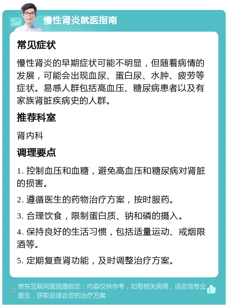 慢性肾炎就医指南 常见症状 慢性肾炎的早期症状可能不明显，但随着病情的发展，可能会出现血尿、蛋白尿、水肿、疲劳等症状。易感人群包括高血压、糖尿病患者以及有家族肾脏疾病史的人群。 推荐科室 肾内科 调理要点 1. 控制血压和血糖，避免高血压和糖尿病对肾脏的损害。 2. 遵循医生的药物治疗方案，按时服药。 3. 合理饮食，限制蛋白质、钠和磷的摄入。 4. 保持良好的生活习惯，包括适量运动、戒烟限酒等。 5. 定期复查肾功能，及时调整治疗方案。